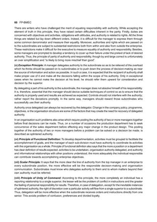 60 FP-BMEC
There are writers who have challenged the merit of equating responsibility with authority. While accepting the
element of truth in this principle, they have raised certain difficulties inherent in the parity. Firstly, duties are
concerned with objectives and activities, obligations with attitudes, and authority is related to rights. All the three
things are related but lay down different orders. Indeed, it is difficult for the manager to express them through
some common denominator and measure their equality. Moreover, authorities and rights which are passed on
to the subordinates are subject to substantial restrictions both from within and also from outside the enterprise.
These restrictions make it difficult for the executive to measure equality of authority and responsibility. Besides,
some managers are prompted to develop a tendency to cover up their failure under the pretext of lack of desired
authority. Thus, the principle of parity of authority and responsibility, though by and large correct is unfortunately
an over simplification and “is likely to bring more mischief than good”.
(v) Exception Principle: A manager delegates authority to the subordinate so as to be relieved of the overload
which he thinks should be passed on to subordinates or to push down the process of decision-making as near
the source of information and action as possible. In such a case, it is expected that the recipient of authority shall
make proper use of it and make all the decisions falling within the scope of his authority. Only in exceptional
cases when he cannot make the decision at his level, he should refer them upward for consideration and
decision by the superior.
By delegating a part of his authority to the subordinate, the manager does not absolve himself of his responsibility.
It is, therefore, essential that the manager should device suitable techniques of control so as to ensure that the
authority is properly used and results are achieved as expected. Controls should not interfere with the authority;
rather report the deviations promptly. In the same way, managers should reward those subordinates who
successfully use their authority.
Authority once delegated can always be recovered by the delegator. Change in the company policy, programme,
objectives, or the organisation structure are some of the factors that may create the need for recovery of delegated
authority.
In an organisation such problems also arise which require pooling the authority of two or more managers together
before final decisions can be made. Thus, on a number of occasions the production department has to seek
concurrence of the sales department before effecting any major change in the product design. This pooling
together of the authority of two or more managers before a problem can be solved or a decision be made, is
described as splintered authority.
(vi) Principle of Functional Definition: To develop departmentation, activities must be grouped to facilitate the
accomplishment of goals, and the manager of each sub-division must have authority to coordinate its activities
with the organisation as a whole. Principle of functional definition also says that the more a position or a department
has clear definition of results expected, activities to be undertaken, organisation authority delegated, and authority
and informational relationships with other positions understood, the more adequately the individual responsible
can contribute towards accomplishing enterprise objectives.
(vii) Scalar Principle: It says that the more clear the line of authority from the top manager in an enterprise to
every subordinate position, the more effective will be the responsible decision-making and organisation
communication. Subordinates must know who delegates authority to them and to whom matters beyond their
own authority must be referred.
(viii) Principle of Unity of Command: According to this principle, the more completely an individual has a
reporting relationship to a single superior, the lesser will be the problem of conflict in instructions and the greater
the feeling of personal responsibility for results. Therefore, in case of delegation, except for the inevitable instances
of splintered authority, the right of discretion over a particular activity will flow from a single superior to a subordinate.
Thus, delegation will be more effective when the subordinate receives orders and instructions directly from one
senior. This avoids problem of confusion, preferences and divided loyalty.
 