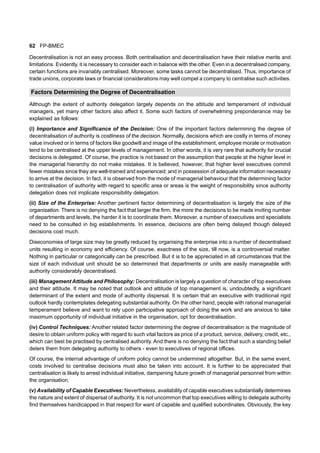 62 FP-BMEC
Decentralisation is not an easy process. Both centralisation and decentralisation have their relative merits and
limitations. Evidently, it is necessary to consider each in balance with the other. Even in a decentralised company,
certain functions are invariably centralised. Moreover, some tasks cannot be decentralised. Thus, importance of
trade unions, corporate laws or financial considerations may well compel a company to centralise such activities.
Factors Determining the Degree of Decentralisation
Although the extent of authority delegation largely depends on the attitude and temperament of individual
managers, yet many other factors also affect it. Some such factors of overwhelming preponderance may be
explained as follows:
(i) Importance and Significance of the Decision: One of the important factors determining the degree of
decentralisation of authority is costliness of the decision. Normally, decisions which are costly in terms of money
value involved or in terms of factors like goodwill and image of the establishment, employee morale or motivation
tend to be centralised at the upper levels of management. In other words, it is very rare that authority for crucial
decisions is delegated. Of course, the practice is not based on the assumption that people at the higher level in
the managerial hierarchy do not make mistakes. It is believed, however, that higher level executives commit
fewer mistakes since they are well-trained and experienced; and in possession of adequate information necessary
to arrive at the decision. In fact, it is observed from the mode of managerial behaviour that the determining factor
to centralisation of authority with regard to specific area or areas is the weight of responsibility since authority
delegation does not implicate responsibility delegation.
(ii) Size of the Enterprise: Another pertinent factor determining of decentralisation is largely the size of the
organisation. There is no denying the fact that larger the firm, the more the decisions to be made inviting number
of departments and levels, the harder it is to coordinate them. Moreover, a number of executives and specialists
need to be consulted in big establishments. In essence, decisions are often being delayed though delayed
decisions cost much.
Diseconomies of large size may be greatly reduced by organising the enterprise into a number of decentralised
units resulting in economy and efficiency. Of course, exactness of the size, till now, is a controversial matter.
Nothing in particular or categorically can be prescribed. But it is to be appreciated in all circumstances that the
size of each individual unit should be so determined that departments or units are easily manageable with
authority considerably decentralised.
(iii) Management Attitude and Philosophy: Decentralisation is largely a question of character of top executives
and their attitude. It may be noted that outlook and attitude of top management is, undoubtedly, a significant
determinant of the extent and mode of authority dispersal. It is certain that an executive with traditional rigid
outlook hardly contemplates delegating substantial authority. On the other hand, people with rational managerial
temperament believe and want to rely upon participative approach of doing the work and are anxious to take
maximum opportunity of individual initiative in the organisation, opt for decentralisation.
(iv) Control Techniques: Another related factor determining the degree of decentralisation is the magnitude of
desire to obtain uniform policy with regard to such vital factors as price of a product, service, delivery, credit, etc.,
which can best be practised by centralised authority. And there is no denying the fact that such a standing belief
deters them from delegating authority to others - even to executives of regional offices.
Of course, the internal advantage of uniform policy cannot be undermined altogether. But, in the same event,
costs involved to centralise decisions must also be taken into account. It is further to be appreciated that
centralisation is likely to arrest individual initiative, dampening future growth of managerial personnel from within
the organisation.
(v) Availability of Capable Executives: Nevertheless, availability of capable executives substantially determines
the nature and extent of dispersal of authority. It is not uncommon that top executives willing to delegate authority
find themselves handicapped in that respect for want of capable and qualified subordinates. Obviously, the key
 