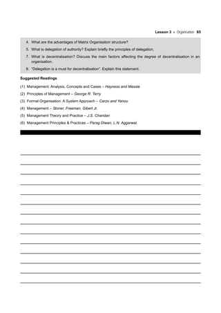 Lesson 3 Organisation 65
4. What are the advantages of Matrix Organisation structure?
5. What is delegation of authority? Explain briefly the principles of delegation.
7. What is decentralisation? Discuss the main factors affecting the degree of decentralisation in an
organisation.
8. “Delegation is a must for decentralisation”. Explain this statement.
Suggested Readings
(1) Management: Analysis, Concepts and Cases – Hayness and Massie
(2) Principles of Management – George R. Terry
(3) Formal Organisation: A System Approach – Carzo and Yanou
(4) Management – Stoner, Freeman, Gibert Jr.
(5) Management Theory and Practice – J.S. Chandan
(6) Management Principles & Practices – Parag Diwan, L.N. Aggarwal.
 