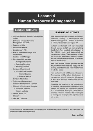 Lesson 4 Human Resource Management 67
Lesson 4
Human Resource Management
– Concept of Human Resource Management
(HRM)
– Difference between Personnel
Management and HRM
– Features of HRM
– Importance of HRM
– Limitations of HRM
– Role of Personnel Manager in an
Organisation
– Qualities of HR Manager
– Functions of HR Manager
– Managerial Functions
– Operative Functions
– Advisory Functions
– Concept of Recruitment
– Sources of Recruitment
– Internal Sources
– External Sources
– Concept of Selection
– Training and Development
– Concept of Performance Appraisal
– Methods of Performance Appraisal
– Traditional Methods
– Modern Methods
– Lesson Round Up
– Glossary
– Self-Test Questions
LEARNING OBJECTIVES
HRM is a broad term which contains recruitment,
selection, training & development and
Performance Appraisal. Lets take an example
to better understand the concept of HR.
Mahesh and Rakesh both were recruited
through campus by XZY Ltd after completing
their B.Tech. They were both offered a salary of
Rs. 15,000 each and designated as
management trainee. Their work was to head
two production units having standard process,
and the manager was responsible for a certain
amount of daily output.
After a few months, Mahesh got bored and left
the job while Rakesh was very happy with the
existing job and continued. Note the difference
in both the cases.
Here is where the role of HR comes in to picture.
The meaning of HRM is that, it is, that part of
management which is concerned with people
at work and with their relationship with an
enterprise.
Therefore, the objective of the study lesson
is to enable the students to understand what
HRM is and through this understand the role
of a Personnel manager, recruitment
process, selection process, the advantages
of training and development in a professional
set up etc.
Human Resource Management encompasses those activities designed to provide for and coordinate the
human resources of an organization.
Byars and Rue
LESSON OUTLINE
 