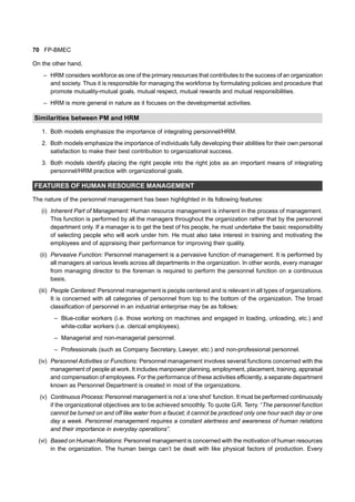 70 FP-BMEC
On the other hand,
– HRM considers workforce as one of the primary resources that contributes to the success of an organization
and society. Thus it is responsible for managing the workforce by formulating policies and procedure that
promote mutuality-mutual goals, mutual respect, mutual rewards and mutual responsibilities.
– HRM is more general in nature as it focuses on the developmental activities.
Similarities between PM and HRM
1. Both models emphasize the importance of integrating personnel/HRM.
2. Both models emphasize the importance of individuals fully developing their abilities for their own personal
satisfaction to make their best contribution to organizational success.
3. Both models identify placing the right people into the right jobs as an important means of integrating
personnel/HRM practice with organizational goals.
FEATURES OF HUMAN RESOURCE MANAGEMENT
The nature of the personnel management has been highlighted in its following features:
(i) Inherent Part of Management: Human resource management is inherent in the process of management.
This function is performed by all the managers throughout the organization rather that by the personnel
department only. If a manager is to get the best of his people, he must undertake the basic responsibility
of selecting people who will work under him. He must also take interest in training and motivating the
employees and of appraising their performance for improving their quality.
(ii) Pervasive Function: Personnel management is a pervasive function of management. It is performed by
all managers at various levels across all departments in the organization. In other words, every manager
from managing director to the foreman is required to perform the personnel function on a continuous
basis.
(iii) People Centered: Personnel management is people centered and is relevant in all types of organizations.
It is concerned with all categories of personnel from top to the bottom of the organization. The broad
classification of personnel in an industrial enterprise may be as follows:
– Blue-collar workers (i.e. those working on machines and engaged in loading, unloading, etc.) and
white-collar workers (i.e. clerical employees).
– Managerial and non-managerial personnel.
– Professionals (such as Company Secretary, Lawyer, etc.) and non-professional personnel.
(iv) Personnel Activities or Functions: Personnel management involves several functions concerned with the
management of people at work. It includes manpower planning, employment, placement, training, appraisal
and compensation of employees. For the performance of these activities efficiently, a separate department
known as Personnel Department is created in most of the organizations.
(v) Continuous Process: Personnel management is not a ‘one shot’ function. It must be performed continuously
if the organizational objectives are to be achieved smoothly. To quote G.R. Terry. “The personnel function
cannot be turned on and off like water from a faucet; it cannot be practiced only one hour each day or one
day a week. Personnel management requires a constant alertness and awareness of human relations
and their importance in everyday operations”.
(vi) Based on Human Relations: Personnel management is concerned with the motivation of human resources
in the organization. The human beings can’t be dealt with like physical factors of production. Every
 