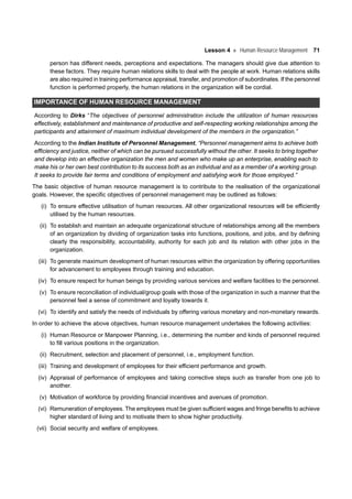Lesson 4 Human Resource Management 71
person has different needs, perceptions and expectations. The managers should give due attention to
these factors. They require human relations skills to deal with the people at work. Human relations skills
are also required in training performance appraisal, transfer, and promotion of subordinates. If the personnel
function is performed properly, the human relations in the organization will be cordial.
IMPORTANCE OF HUMAN RESOURCE MANAGEMENT
According to Dirks “The objectives of personnel administration include the utilization of human resources
effectively, establishment and maintenance of productive and self-respecting working relationships among the
participants and attainment of maximum individual development of the members in the organization.”
According to the Indian Institute of Personnel Management, “Personnel management aims to achieve both
efficiency and justice, neither of which can be pursued successfully without the other. It seeks to bring together
and develop into an effective organization the men and women who make up an enterprise, enabling each to
make his or her own best contribution to its success both as an individual and as a member of a working group.
It seeks to provide fair terms and conditions of employment and satisfying work for those employed.”
The basic objective of human resource management is to contribute to the realisation of the organizational
goals. However, the specific objectives of personnel management may be outlined as follows:
(i) To ensure effective utilisation of human resources. All other organizational resources will be efficiently
utilised by the human resources.
(ii) To establish and maintain an adequate organizational structure of relationships among all the members
of an organization by dividing of organization tasks into functions, positions, and jobs, and by defining
clearly the responsibility, accountability, authority for each job and its relation with other jobs in the
organization.
(iii) To generate maximum development of human resources within the organization by offering opportunities
for advancement to employees through training and education.
(iv) To ensure respect for human beings by providing various services and welfare facilities to the personnel.
(v) To ensure reconciliation of individual/group goals with those of the organization in such a manner that the
personnel feel a sense of commitment and loyalty towards it.
(vi) To identify and satisfy the needs of individuals by offering various monetary and non-monetary rewards.
In order to achieve the above objectives, human resource management undertakes the following activities:
(i) Human Resource or Manpower Planning, i.e., determining the number and kinds of personnel required
to fill various positions in the organization.
(ii) Recruitment, selection and placement of personnel, i.e., employment function.
(iii) Training and development of employees for their efficient performance and growth.
(iv) Appraisal of performance of employees and taking corrective steps such as transfer from one job to
another.
(v) Motivation of workforce by providing financial incentives and avenues of promotion.
(vi) Remuneration of employees. The employees must be given sufficient wages and fringe benefits to achieve
higher standard of living and to motivate them to show higher productivity.
(vii) Social security and welfare of employees.
 