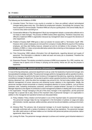 72 FP-BMEC
LIMITATIONS OF HUMAN RESOURCE MANAGEMENT
The following are the limitations of HRM:
(i) Uncertain Future: The future in any country is uncertain i.e. there are political, cultural, technological
changes taking place every day. This effects the employment situation. Accordingly the company may
have to appoint or remove people. Therefore HRM can only be a guiding factor. One cannot totally rely on
it and do every action according to it.
(ii) Conservative Attitude of Top Management: Much top management adopts a conservative attitude and is
not ready to make changes. The process of HRM involves either appointing. Therefore it becomes very
difficult to implement HRM in organization because top management does not support the decisions of
other department.
(iii) Problem of Surplus Staff: HRM gives a clear out solution for excess staff i.e. Termination, layoff, VRS.
However when certain employees are removed from company it mostly affects the psyche of the existing
employee, and they start feeling insecure, stressed out and do not believe in the company. This is a
limitation of HRM i.e. it does not provide alternative solution like re-training so that employee need not be
removed from the company.
(iv) Time Consuming: HRM collects information from all departments, regarding demand and supply of
personnel. This information is collected in detail and each and every job is considered. Therefore the
activity takes up a lot of time.
(v) Expensive Process: The solution provided by process of HRM incurs expense. E.g. VRS, overtime, etc.
company has to spend a lot of money in carrying out the activity. Hence we can say the process is
expensive.
ROLE OF PERSONNEL MANAGER IN AN ORGANIZATION
In most of the big enterprises, personnel department is set up under the leadership of personnel manager who
has specialised knowledge and skills. The personnel manager performs managerial as well as operative functions.
Since he is a manager, he performs the basic functions of management like planning, organising, directing and
controlling to manage his department. He has also to perform certain operative functions of recruitment, selection,
training, placement, etc., which the other line managers may entrust to him. He has to play multiple roles in the
effective management of human resources and achieving human relations in the organization. Ideally, the
personnel manager should concentrate on drawing managerial attention to human problems. Just as finance
assesses costs, marketing emphasizes customers, personnel is people-centered. Success of a Personnel
Manager depends on the degree of contribution to solve management problems in dealing with human resources
in the organization. Though managing is the job of the every manager in the organization, yet the personnel
manager has a special role to play. Some of the important roles of personnel manager in an organization in
addition to the managerial and operative functions are discussed below:
(i) Policy Initiation: Policy initiation and formulation is one of the important tasks of a personnel manager.
The personnel manager helps the top management in the formulation of policies on wage and salary
administration, transfer, appraisal, welfare activities, personnel records and statistics, working environment,
etc.
(ii) Advisory Role: The advisory role of personnel manager is of crucial importance. Line managers are
generally confronted with a variety of problems in their day to day operations. The personnel manager
can offer useful advice in all these matters as he is familiar with personnel policies and practices, labour
agreements, labour laws, etc.
(iii) Linking Pin Role: The personnel manager attempts to achieve and maintain good industrial relations in
 