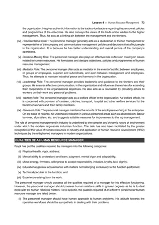 Lesson 4 Human Resource Management 73
the organization. He gives authentic information to the trade union leaders regarding the personnel policies
and programmes of the enterprise. He also conveys the views of the trade union leaders to the higher
management. Thus, he acts as a linking pin between the management and the workers.
(iv) Representative Role: The personnel manager generally acts as a spokesman of the top management or
representative of the company and communicates management policies and decisions that affect people
in the organization. It is because he has better understanding and overall picture of the company’s
operations.
(v) Decision-Making Role: The personnel manager also plays an effective role in decision making on issues
related to human resources. He formulates and designs objectives, policies and programmes of human
resource management.
(vi) Mediator Role: The personnel manger often acts as mediator in the event of conflict between employees,
or groups of employees, superior and subordinate, and even between management and employees.
Thus, he attempts to maintain industrial peace and harmony in the organization.
(vii) Leadership Role: The personnel manager provides leadership and guidance to the workers and their
groups. He ensures effective communication, in the organization and influences the workers for extending
their cooperation in the organizational objectives. He also acts as a counseller by providing advice to
workers on their work and personal problems.
(viii) Welfare Role: The personnel manager acts as a welfare officer in the organization. As welfare officer, he
is concerned with provision of canteen, crèches, transport, hospital and other welfare services for the
benefit of workers and their family members.
(ix) Research Role: The personnel manager maintains the records of the employees working in the enterprise.
On the basis of records, he undertakes research in various personnel areas such as absenteeism, labour
turnover, alcoholism, etc. and suggests suitable measures for improvement to the top management.
The role of personnel management in industry is underlined by the complex and dynamic nature of environment
under which the modern large-scale industries function. The task has also been facilitated by the greater
recognition of the value of human resources in industry and application of human resource development (HRD)
techniques by the enlightened managers in modem organizations.
QUALITIES OF A HUMAN RESOURCE MANAGER
Fayol has put the qualities required by managers into the following categories:
(i) Physical-health, vigor, address;
(ii) Mental-ability to understand and learn; judgment, mental vigor and adaptability;
(iii) Moral-energy, firmness, willingness to accept responsibility, initiative, loyalty, tact, dignity;
(iv) Educational-general acquaintance with matters not belonging exclusively to the function performed;
(v) Technical-peculiar to the function; and
(vi) Experience-arising from the work.
The personnel manager should possess all the qualities required of a manager for his effective functioning.
However, the personnel manager should possess human relations skills in greater degrees as he is to deal
more with the human relations matters. To be specific, the qualities required of an effective personnel or human
resource manager are listed below:
(i) The personnel manager should have human approach to human problems. His attitude towards the
operative workforce should be sympathetic in dealing with their problems.
 