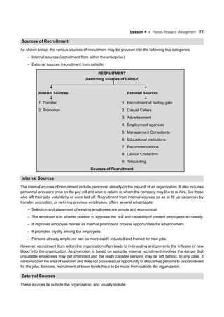 Lesson 4 Human Resource Management 77
Sources of Recruitment
As shown below, the various sources of recruitment may be grouped into the following two categories:
– Internal sources (recruitment from within the enterprise)
– External sources (recruitment from outside)
RECRUITMENT
(Searching sources of Labour)
Internal Sources External Sources
1. Transfer 1. Recruitment at factory gate
2. Promotion 2. Casual Callers
3. Advertisement
4. Employment agencies
5. Management Consultants
6. Educational institutions
7. Recommendations
8. Labour Contactors
9. Telecasting
Sources of Recruitment
Internal Sources
The internal sources of recruitment include personnel already on the pay-roll of an organization. It also includes
personnel who were once on the pay-roll and wish to return, or whom the company may like to re-hire, like those
who left their jobs voluntarily or were laid off. Recruitment from internal sources so as to fill up vacancies by
transfer, promotion, or re-hiring previous employees, offers several advantages:
– Selection and placement of existing employees are simple and economical.
– The employer is in a better position to appraise the skill and capability of present employees accurately.
– It improves employee morale as internal promotions provide opportunities for advancement.
– It promotes loyalty among the employees.
– Persons already employed can be more easily inducted and trained for new jobs.
However, recruitment from within the organization often leads to in-breeding and prevents the ‘infusion of new
blood’ into the organization. As promotion is based on seniority, internal recruitment involves the danger that
unsuitable employees may get promoted and the really capable persons may be left behind. In any case, it
narrows down the area of selection and does not provide equal opportunity to all qualified persons to be considered
for the jobs. Besides, recruitment at lower levels have to be made from outside the organization.
External Sources
These sources lie outside the organization, and usually include:
 