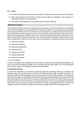 80 FP-BMEC
(iii) The rate of industrial accidents will be considerably low if suitable employees are placed on various jobs.
(iv) When people get jobs of their taste and choice, they get higher job satisfaction. This will build up a
contended workforce for the organization.
(v) The morale of the employees who are satisfied with their jobs is often high.
Selection Procedure
The procedure of selection ‘will vary from organization to organization and even from department to department
within the same organization according to the kinds of the jobs to be filled. The number of steps in the procedure
and the sequence of steps also vary. For instance, some organizations do not hold preliminary interview, test or
screening, whereas in other organizations such as commercial banks, preliminary tests are given to eliminate a
large numbers of applicants. Similarly, in some cases, medical examination is given before final selection and in
others, medical check up follows final selection. Thus, every organization will design a selection procedure that
suits its requirements. However, the main steps could be incorporated in the selection procedure are as under:
(i) Preliminary interview
(ii) Receiving applications
(iii) Screening of applications
(iv) Employment test
(v) Employment interview
(vi) Physical examination
(vii) Checking references
(viii) Final selection.
As shown in the figure, every candidate for a job has to clear a number of hurdles before getting selected for the
job. If he is not found suitable at any stage, he is not considered for the further stages. Thus, he will be rejected.
The successive stages in the selection process are discussed below:
(i) Preliminary Interview
In most of the organizations, the selection programme begins with preliminary interview or screening. The
preliminary interview is generally brief and does the job of eliminating the totally unsuitable candidates. The
preliminary interview offers advantages not only to the organization, but also to the applicants. If an applicant is
eliminated at this stage, the organization will be saved from the expenses of processing him through the remaining
steps of the selection procedure and the unsuitable candidate will be saved from the trouble of passing through
the long procedure. Preliminary interview may take place across the counter in the organization’s employment
office. It may consist of a short exchange of information with respect to organization’s interest in hiring and the
candidate’s enquiry. Candidates who pass this screening are usually asked to fill in the application form.
 