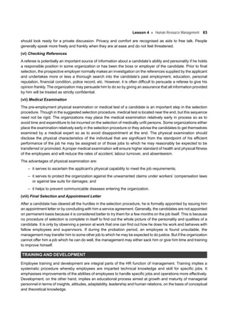 Lesson 4 Human Resource Management 83
should look ready for a private discussion. Privacy and comfort are recognised as aids to free talk. People
generally speak more freely and frankly when they are at ease and do not feel threatened.
(vi) Checking References
A referee is potentially an important source of information about a candidate’s ability and personality if he holds
a responsible position in some organization or has been the boss or employer of the candidate. Prior to final
selection, the prospective employer normally makes an investigation on the references supplied by the applicant
and undertakes more or less a thorough search into the candidate’s past employment, education, personal
reputation, financial condition, police record, etc. However, it is often difficult to persuade a referee to give his
opinion frankly. The organization may persuade him to do so by giving an assurance that all information provided
by him will be treated as strictly confidential.
(vii) Medical Examination
The pre-employment physical examination or medical test of a candidate is an important step in the selection
procedure. Though in the suggested selection procedure, medical test is located near the end, but this sequence
need not be rigid. The organizations may place the medical examination relatively early in process so as to
avoid time and expenditure to be incurred on the selection of medically unfit persons. Some organizations either
place the examination relatively early in the selection procedure or they advise the candidates to get themselves
examined by a medical expert so as to avoid disappointment at the end. The physical examination should
disclose the physical characteristics of the individual that are significant from the standpoint of his efficient
performance of the job he may be assigned or of those jobs to which he may reasonably be expected to be
transferred or promoted. A proper medical examination will ensure higher standard of health and physical fitness
of the employees and will reduce the rates of accident, labour turnover, and absenteeism.
The advantages of physical examination are:
– it serves to ascertain the applicant’s physical capability to meet the job requirements;
– it serves to protect the organization against the unwarranted claims under workers’ compensation laws
or against law suits for damages; and
– it helps to prevent communicable diseases entering the organization.
(viii) Final Selection and Appointment Letter
After a candidate has cleared all the hurdles in the selection procedure, he is formally appointed by issuing him
an appointment letter or by concluding with him a service agreement. Generally, the candidates are not appointed
on permanent basis because it is considered better to try them for a few months on the job itself. This is because
no procedure of selection is complete in itself to find out the whole picture of the personality and qualities of a
candidate. It is only by observing a person at work that one can find out how he does his work and behaves with
fellow employees and supervisors. If during the probation period, an employee is found unsuitable, the
management may transfer him to some other job to which he may be expected to do justice. But if the organization
cannot offer him a job which he can do well, the management may either sack him or give him time and training
to improve himself.
TRAINING AND DEVELOPMENT
Employee training and development are integral parts of the HR function of management. Training implies a
systematic procedure whereby employees are imparted technical knowledge and skill for specific jobs. It
emphasises improvements of the abilities of employees to handle specific jobs and operations more effectively.
Development, on the other hand, implies an educational process aimed at growth and maturity of managerial
personnel in terms of insights, attitudes, adaptability, leadership and human relations, on the basis of conceptual
and theoretical knowledge.
 