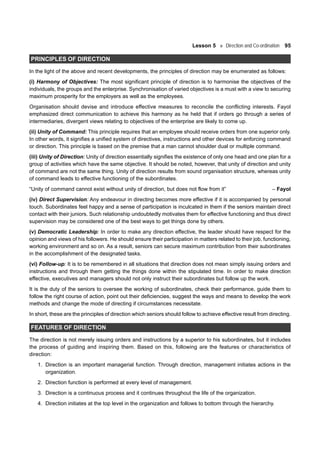 Lesson 5 Direction and Co-ordination 95
PRINCIPLES OF DIRECTION
In the light of the above and recent developments, the principles of direction may be enumerated as follows:
(i) Harmony of Objectives: The most significant principle of direction is to harmonise the objectives of the
individuals, the groups and the enterprise. Synchronisation of varied objectives is a must with a view to securing
maximum prosperity for the employers as well as the employees.
Organisation should devise and introduce effective measures to reconcile the conflicting interests. Fayol
emphasized direct communication to achieve this harmony as he held that if orders go through a series of
intermediaries, divergent views relating to objectives of the enterprise are likely to come up.
(ii) Unity of Command: This principle requires that an employee should receive orders from one superior only.
In other words, it signifies a unified system of directives, instructions and other devices for enforcing command
or direction. This principle is based on the premise that a man cannot shoulder dual or multiple command.
(iii) Unity of Direction: Unity of direction essentially signifies the existence of only one head and one plan for a
group of activities which have the same objective. It should be noted, however, that unity of direction and unity
of command are not the same thing. Unity of direction results from sound organisation structure, whereas unity
of command leads to effective functioning of the subordinates.
“Unity of command cannot exist without unity of direction, but does not flow from it” – Fayol
(iv) Direct Supervision: Any endeavour in directing becomes more effective if it is accompanied by personal
touch. Subordinates feel happy and a sense of participation is inculcated in them if the seniors maintain direct
contact with their juniors. Such relationship undoubtedly motivates them for effective functioning and thus direct
supervision may be considered one of the best ways to get things done by others.
(v) Democratic Leadership: In order to make any direction effective, the leader should have respect for the
opinion and views of his followers. He should ensure their participation in matters related to their job, functioning,
working environment and so on. As a result, seniors can secure maximum contribution from their subordinates
in the accomplishment of the designated tasks.
(vi) Follow-up: It is to be remembered in all situations that direction does not mean simply issuing orders and
instructions and through them getting the things done within the stipulated time. In order to make direction
effective, executives and managers should not only instruct their subordinates but follow up the work.
It is the duty of the seniors to oversee the working of subordinates, check their performance, guide them to
follow the right course of action, point out their deficiencies, suggest the ways and means to develop the work
methods and change the mode of directing if circumstances necessitate.
In short, these are the principles of direction which seniors should follow to achieve effective result from directing.
FEATURES OF DIRECTION
The direction is not merely issuing orders and instructions by a superior to his subordinates, but it includes
the process of guiding and inspiring them. Based on this, following are the features or characteristics of
direction:
1. Direction is an important managerial function. Through direction, management initiates actions in the
organization.
2. Direction function is performed at every level of management.
3. Direction is a continuous process and it continues throughout the life of the organization.
4. Direction initiates at the top level in the organization and follows to bottom through the hierarchy.
 