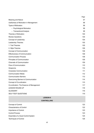 xii
Page
Meaning and Nature 97
Usefulness of Motivation in Management 98
Types of Motivation 98
– Psychological Motivation 98
– Transactional Analysis 98
Theories of Motivation 100
Review Questions 104
Concept of Leadership 104
Leadership Theories 105
1. Trait Theories 105
2. Style Theories 106
Concept of Communication 108
Effectiveness of Communication 108
Communication Process 108
Principles of Communication 109
Channels of Communication 109
Flow of Communication 110
Grapevine 110
Crosswise Communication 111
Communication Media 112
Communication Barriers 113
Overcoming Barriers to Communication 114
Concept of Co-ordination 115
Co-ordination- The Essence of Management 117
LESSON ROUND UP 118
GLOSSARY 119
SELF-TEST QUESTIONS 119
LESSON 6
CONTROLLING
Concept of Control 122
Characteristics of Control 122
Importance of Control 123
Control Process 123
Essentials of a Good Control System 125
Techniques of Control 126
 