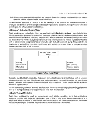 Lesson 5 Direction and Co-ordination 103
(iv) Under proper organisational conditions and methods of operation man will exercise self-control towards
achieving his own goals and those of the organisation.
The fundamental implication of Theory Y is that full advantage of the personal and professional potential of
employees can be taken by motivating them to accept organisational objectives, more particularly when their
physiological and safety needs are well satisfied.
(d) Herzberg’s Motivation-Hygiene Theory
This is also known as the two factor theory and was developed by Frederick Herzberg. He conducted a large
number of interviews with a view to determining the attitude of people towards their job. Those interviewed were
asked to describe incidences when they felt good about their job and when they had bad feelings about their
job. It was observed from the study that good feelings were generally related to intrinsic or job content factors,
such as achievements, recognition of achievement, the work itself, advancement, giving of responsibility, and
the potential for growth. Since these factors contribute to good feelings and simulate people for better performance
these are also described as the motivators.
Herzberg’s Two Factor
Theory
Intrinsic Extrinsic
(Job Content) (Job Content)
Motivators Hygiene factors
Herzberg’s Two Factor Theory
It was also found that bad feelings about the job were for most part related to context factors, such as company
policy, administration and supervision, interpersonal relations with peers, interpersonal relations with subordinates,
working conditions, pay increases, the status situation, and job security. Context factors are also known as
extrinsic or hygienic factors.
The two-factor theory reinforces the belief that motivators needed to motivate employees while hygiene factors
need to be managed well so as to keep employees away from dissatisfaction
(e) Equity Theory of Motivation
Equity theory postulates that people are not concerned merely with the reward they get for their contributions;
rather they compare their efforts and rewards with those of others. Thus, where an individual finds that he is
getting less reward in relation to other people in the organisation for the same contribution and outcome he
would surely be tempted to resort to negative behaviour so that balance is maintained.
 