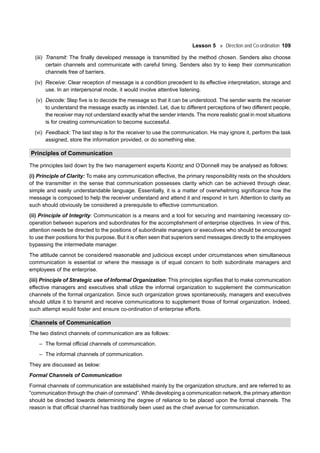 Lesson 5 Direction and Co-ordination 109
(iii) Transmit: The finally developed message is transmitted by the method chosen. Senders also choose
certain channels and communicate with careful timing. Senders also try to keep their communication
channels free of barriers.
(iv) Receive: Clear reception of message is a condition precedent to its effective interpretation, storage and
use. In an interpersonal mode, it would involve attentive listening.
(v) Decode: Step five is to decode the message so that it can be understood. The sender wants the receiver
to understand the message exactly as intended. Let, due to different perceptions of two different people,
the receiver may not understand exactly what the sender intends. The more realistic goal in most situations
is for creating communication to become successful.
(vi) Feedback: The last step is for the receiver to use the communication. He may ignore it, perform the task
assigned, store the information provided, or do something else.
Principles of Communication
The principles laid down by the two management experts Koontz and O’Donnell may be analysed as follows:
(i) Principle of Clarity: To make any communication effective, the primary responsibility rests on the shoulders
of the transmitter in the sense that communication possesses clarity which can be achieved through clear,
simple and easily understandable language. Essentially, it is a matter of overwhelming significance how the
message is composed to help the receiver understand and attend it and respond in turn. Attention to clarity as
such should obviously be considered a prerequisite to effective communication.
(ii) Principle of Integrity: Communication is a means and a tool for securing and maintaining necessary co-
operation between superiors and subordinates for the accomplishment of enterprise objectives. In view of this,
attention needs be directed to the positions of subordinate managers or executives who should be encouraged
to use their positions for this purpose. But it is often seen that superiors send messages directly to the employees
bypassing the intermediate manager.
The attitude cannot be considered reasonable and judicious except under circumstances when simultaneous
communication is essential or where the message is of equal concern to both subordinate managers and
employees of the enterprise.
(iii) Principle of Strategic use of Informal Organization: This principles signifies that to make communication
effective managers and executives shall utilize the informal organization to supplement the communication
channels of the formal organization. Since such organization grows spontaneously, managers and executives
should utilize it to transmit and receive communications to supplement those of formal organization. Indeed,
such attempt would foster and ensure co-ordination of enterprise efforts.
Channels of Communication
The two distinct channels of communication are as follows:
– The formal official channels of communication.
– The informal channels of communication.
They are discussed as below:
Formal Channels of Communication
Formal channels of communication are established mainly by the organization structure, and are referred to as
“communication through the chain of command”. While developing a communication network, the primary attention
should be directed towards determining the degree of reliance to be placed upon the formal channels. The
reason is that official channel has traditionally been used as the chief avenue for communication.
 
