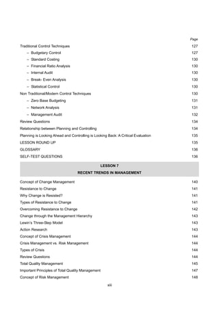 xiii
Page
Traditional Control Techniques 127
– Budgetary Control 127
– Standard Costing 130
– Financial Ratio Analysis 130
– Internal Audit 130
– Break- Even Analysis 130
– Statistical Control 130
Non Traditional/Modern Control Techniques 130
– Zero Base Budgeting 131
– Network Analysis 131
– Management Audit 132
Review Questions 134
Relationship between Planning and Controlling 134
Planning is Looking Ahead and Controlling is Looking Back: A Critical Evaluation 135
LESSON ROUND UP 135
GLOSSARY 136
SELF-TEST QUESTIONS 136
LESSON 7
RECENT TRENDS IN MANAGEMENT
Concept of Change Management 140
Resistance to Change 141
Why Change is Resisted? 141
Types of Resistance to Change 141
Overcoming Resistance to Change 142
Change through the Management Hierarchy 143
Lewin’s Three-Step Model 143
Action Research 143
Concept of Crisis Management 144
Crisis Management vs. Risk Management 144
Types of Crisis 144
Review Questions 144
Total Quality Management 145
Important Principles of Total Quality Management 147
Concept of Risk Management 148
 