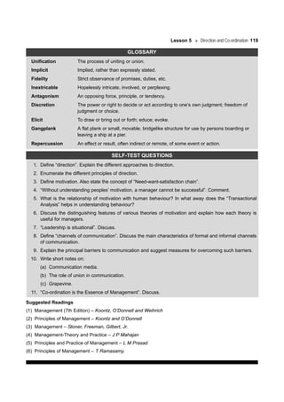 Lesson 5 Direction and Co-ordination 119
GLOSSARY
Unification The process of uniting or union.
Implicit Implied, rather than expressly stated.
Fidelity Strict observance of promises, duties, etc.
Inextricable Hopelessly intricate, involved, or perplexing.
Antagonism An opposing force, principle, or tendency.
Discretion The power or right to decide or act according to one’s own judgment; freedom of
judgment or choice.
Elicit To draw or bring out or forth; educe; evoke.
Gangplank A flat plank or small, movable, bridgelike structure for use by persons boarding or
leaving a ship at a pier.
Repercussion An effect or result, often indirect or remote, of some event or action.
SELF-TEST QUESTIONS
1. Define “direction”. Explain the different approaches to direction.
2. Enumerate the different principles of direction.
3. Define motivation. Also state the concept of “Need-want-satisfaction chain”.
4. “Without understanding peoples’ motivation, a manager cannot be successful”. Comment.
5. What is the relationship of motivation with human behaviour? In what away does the “Transactional
Analysis” helps in understanding behaviour?
6. Discuss the distinguishing features of various theories of motivation and explain how each theory is
useful for managers.
7. “Leadership is situational”. Discuss.
8. Define “channels of communication”. Discuss the main characteristics of formal and informal channels
of communication.
9. Explain the principal barriers to communication and suggest measures for overcoming such barriers.
10. Write short notes on:
(a) Communication media.
(b) The role of union in communication.
(c) Grapevine.
11. “Co-ordination is the Essence of Management”. Discuss.
Suggested Readings
(1) Management (7th Edition) – Koontz, O’Donnell and Weihrich
(2) Principles of Management – Koontz and O’Donnell
(3) Management – Stoner, Freeman, Gilbert, Jr.
(4) Management-Theory and Practice – J P Mahajan
(5) Principles and Practice of Management – L M Prasad
(6) Principles of Management – T Ramasamy.
 