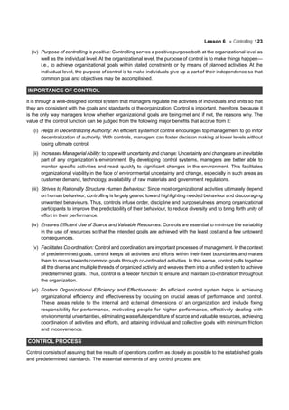 Lesson 6 Controlling 123
(iv) Purpose of controlling is positive: Controlling serves a positive purpose both at the organizational level as
well as the individual level. At the organizational level, the purpose of control is to make things happen—
i.e., to achieve organizational goals within stated constraints or by means of planned activities. At the
individual level, the purpose of control is to make individuals give up a part of their independence so that
common goal and objectives may be accomplished.
IMPORTANCE OF CONTROL
It is through a well-designed control system that managers regulate the activities of individuals and units so that
they are consistent with the goals and standards of the organization. Control is important, therefore, because it
is the only way managers know whether organizational goals are being met and if not, the reasons why. The
value of the control function can be judged from the following major benefits that accrue from it:
(i) Helps in Decentralizing Authority: An efficient system of control encourages top management to go in for
decentralization of authority. With controls, managers can foster decision making at lower levels without
losing ultimate control.
(ii) Increases Managerial Ability: to cope with uncertainty and change: Uncertainty and change are an inevitable
part of any organization’s environment. By developing control systems, managers are better able to
monitor specific activities and react quickly to significant changes in the environment. This facilitates
organizational viability in the face of environmental uncertainty and change, especially in such areas as
customer demand, technology, availability of raw materials and government regulations.
(iii) Strives to Rationally Structure Human Behaviour: Since most organizational activities ultimately depend
on human behaviour, controlling is largely geared toward highlighting needed behaviour and discouraging
unwanted behaviours. Thus, controls infuse order, discipline and purposefulness among organizational
participants to improve the predictability of their behaviour, to reduce diversity and to bring forth unity of
effort in their performance.
(iv) Ensures Efficient Use of Scarce and Valuable Resources: Controls are essential to minimize the variability
in the use of resources so that the intended goals are achieved with the least cost and a few untoward
consequences.
(v) Facilitates Co-ordination: Control and coordination are important processes of management. In the context
of predetermined goals, control keeps all activities and efforts within their fixed boundaries and makes
them to move towards common goals through co-ordinated activities. In this sense, control pulls together
all the diverse and multiple threads of organized activity and weaves them into a unified system to achieve
predetermined goals. Thus, control is a feeder function to ensure and maintain co-ordination throughout
the organization.
(vi) Fosters Organizational Efficiency and Effectiveness: An efficient control system helps in achieving
organizational efficiency and effectiveness by focusing on crucial areas of performance and control.
These areas relate to the internal and external dimensions of an organization and include fixing
responsibility for performance, motivating people for higher performance, effectively dealing with
environmental uncertainties, eliminating wasteful expenditure of scarce and valuable resources, achieving
coordination of activities and efforts, and attaining individual and collective goals with minimum friction
and inconvenience.
CONTROL PROCESS
Control consists of assuring that the results of operations confirm as closely as possible to the established goals
and predetermined standards. The essential elements of any control process are:
 