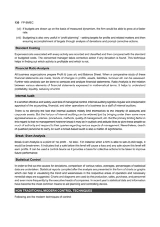 130 FP-BMEC
(vii) If budgets are drawn up on the basis of measured dynamism, the firm would be able to grow at a faster
rate.
(viii) Budgeting is also very useful in “profit planning” - setting targets for profits and related matters and then
ensuring accomplishment of targets through analysis of deviations and prompt corrective actions.
Standard Costing
Expenses/costs associated with every activity are recorded and classified and then compared with the standard
or budgeted costs. The concerned manager takes corrective action if any deviation is found. This technique
helps in finding out which activity is profitable and which is not.
Financial Ratio Analysis
All business organizations prepare Profit & Loss a/c and Balance Sheet. When a comparative study of these
financial statements are made, trends of changes in profits, assets, liabilities, turnover etc can be assessed.
Further ratio analysis can be done to compute and analyze financial statements. Ratio Analysis is the relation
between various elements of financial statements expressed in mathematical terms. It helps to understand
profitability, liquidity, solvency of a firm
Internal Audit
It is another effective and widely used tool of managerial control. Internal auditing signifies regular and independent
appraisal of the accounting, financial, and other operations of a business by a staff of internal auditors.
There is no denying the fact that internal auditors mostly limit themselves to the integrity of accounts and
corporate assets. But the horizon of internal auditing can be widened just by bringing under them some more
appraisal areas as - policies, procedures, methods, quality of management, etc. But the primary limiting factor in
this regard is that no management however broad it may be in outlook and attitude likes to give these people so
much of authority and respond to their queries regarding various aspects of management. Nevertheless, dearth
of qualified personnel to carry on such a broad-based audit is also a matter of significance.
Break- Even Analysis
Break-Even Analysis is a point of ‘no profit – no loss’. For instance when a firm is able to sell 24,000 bags, it
would be break-even. It indicates that a sale below this level will cause a loss and any sale above this level will
earn profits. It can be used a control device as it provides a basis for collective actions to be taken to improve
future performance
Statistical Control
In order to find out the causes for deviations, comparison of various ratios, averages, percentages of statistical
data are undertaken. Statistical reports compiled after the analysis are presented in the form of charts or graphs
which can help in visualizing the trend and weaknesses in the respective areas of operation and necessary
remedial steps are suggested. Charts and diagrams are used by the production, sales, purchase, and personnel
and even more frequently by the executive heads of companies. In recent year’s statistical data and information
have become the most common means to aid planning and controlling device.
NON TRADITIONAL/MODERN CONTROL TECHNIQUES
Following are the modern techniques of control:
 