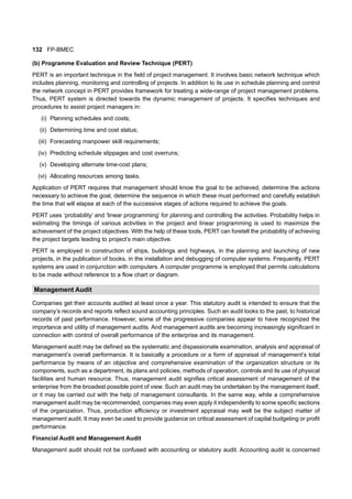 132 FP-BMEC
(b) Programme Evaluation and Review Technique (PERT)
PERT is an important technique in the field of project management. It involves basic network technique which
includes planning, monitoring and controlling of projects. In addition to its use in schedule planning and control
the network concept in PERT provides framework for treating a wide-range of project management problems.
Thus, PERT system is directed towards the dynamic management of projects. It specifies techniques and
procedures to assist project managers in:
(i) Planning schedules and costs;
(ii) Determining time and cost status;
(iii) Forecasting manpower skill requirements;
(iv) Predicting schedule slippages and cost overruns;
(v) Developing alternate time-cost plans;
(vi) Allocating resources among tasks.
Application of PERT requires that management should know the goal to be achieved, determine the actions
necessary to achieve the goal, determine the sequence in which these must performed and carefully establish
the time that will elapse at each of the successive stages of actions required to achieve the goals.
PERT uses ‘probability’ and ‘linear programming’ for planning and controlling the activities. Probability helps in
estimating the timings of various activities in the project and linear programming is used to maximize the
achievement of the project objectives. With the help of these tools, PERT can foretell the probability of achieving
the project targets leading to project’s main objective.
PERT is employed in construction of ships, buildings and highways, in the planning and launching of new
projects, in the publication of books, in the installation and debugging of computer systems. Frequently, PERT
systems are used in conjunction with computers. A computer programme is employed that permits calculations
to be made without reference to a flow chart or diagram.
Management Audit
Companies get their accounts audited at least once a year. This statutory audit is intended to ensure that the
company’s records and reports reflect sound accounting principles. Such an audit looks to the past, to historical
records of past performance. However, some of the progressive companies appear to have recognized the
importance and utility of management audits. And management audits are becoming increasingly significant in
connection with control of overall performance of the enterprise and its management.
Management audit may be defined as the systematic and dispassionate examination, analysis and appraisal of
management’s overall performance. It is basically a procedure or a form of appraisal of management’s total
performance by means of an objective and comprehensive examination of the organization structure or its
components, such as a department, its plans and policies, methods of operation, controls and its use of physical
facilities and human resource. Thus, management audit signifies critical assessment of management of the
enterprise from the broadest possible point of view. Such an audit may be undertaken by the management itself,
or it may be carried out with the help of management consultants. In the same way, while a comprehensive
management audit may be recommended, companies may even apply it independently to some specific sections
of the organization. Thus, production efficiency or investment appraisal may well be the subject matter of
management audit. It may even be used to provide guidance on critical assessment of capital budgeting or profit
performance.
Financial Audit and Management Audit
Management audit should not be confused with accounting or statutory audit. Accounting audit is concerned
 