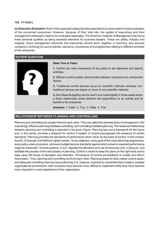 134 FP-BMEC
(x) Executive Evaluation: Each of the appraisal categories discussed above to some extent involve evaluation
of the concerned executives. However, because of their vital role, the quality of executives and their
management philosophy need to be evaluated separately. The American Institute of Management has found
three personal qualities as being essential elements for business leaders. These are ability, industry and
integrity. Good management demands that executives should work, together in harmony, and ensures
company’s continuity by sound policies, decisions, procedures and programmes relating to different activities
of the enterprise.
REVIEW QUESTION
State True or False:
1. Control can work irrespective of any plans to set objectives and specify
activities.
2. Efficient control system discriminates between important and unimportant
factors.
3. Traditional control devices focus on scientific methods whereas non-
traditional devices are based on more of non-scientific methods.
4. Zero Base Budgeting can be used more meaningfully in those areas where
a direct relationship exists between the expenditure on an activity and its
benefit to the enterprise.
Answers: 1. False 2. True 3. False 4. True
RELATIONSHIP BETWEEN PLANNING AND CONTROLLING
Planning and controlling are closely linked to each other. They are called the siamese twins of management. Not
surprisingly, effective planning facilitates controlling, and controlling facilitates planning. The reciprocal relationship
between planning and controlling is depicted in the given Figure. Planning lays out a framework for the future
and, in this sense, provides a blueprint for control. A system of control presupposes the existence of certain
standards. Planning provides the standards of performance which serve as the basis of control. In this context,
Koontz, O’Donnell, and Weihrich rightly remark, “Every objective, every goal of the many planning programmes,
every policy, every procedure, and every budget become standards against which actual or expected performance
might be measured.” Control systems, in turn, regulate the allocation and use of resources and, in doing so, and
facilitate the process of the next phases of planning. Control is meant to keep the plans on the right track and to
keep away the forces of disruption and distortion. The lessons of control are feedback to modify and reform
future plans. Thus, planning and controlling reinforce each other. Planning based on facts makes control easier,
and adequate controlling improves future planning. It is, however, important to remember that in today’s complex
organizational environment, both functions have become more difficult to implement while they have become
more important in every department of the organization.
 