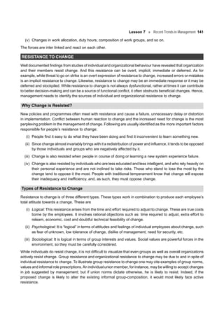 Lesson 7 Recent Trends in Management 141
(v) Changes in work allocation, duty hours, composition of work groups, and so on.
The forces are inter linked and react on each other.
RESISTANCE TO CHANGE
Well documented findings from studies of individual and organizational behaviour have revealed that organization
and their members resist change. And this resistance can be overt, implicit, immediate or deferred. As for
example, while threat to go on strike is an overt expression of resistance to change, increased errors or mistakes
is an implicit resistance to change. Likewise, resistance to change may be an immediate response or it may be
deferred and stockpiled. While resistance to change is not always dysfunctional, rather at times it can contribute
to better decision-making and can be a source of functional conflict, it often obstructs beneficial changes. Hence,
management needs to identify the sources of individual and organizational resistance to change.
Why Change is Resisted?
New policies and programmes often meet with resistance and cause a failure, unnecessary delay or distortion
in implementation. Conflict between human reaction to change and the increased need for change is the most
perplexing problem in the management of change. Following are usually identified as the more important factors
responsible for people’s resistance to change:
(i) People find it easy to do what they have been doing and find it inconvenient to learn something new.
(ii) Since change almost invariably brings with it a redistribution of power and influence, it tends to be opposed
by those individuals and groups who are negatively affected by it.
(iii) Change is also resisted when people in course of doing or learning a new system experience failure.
(iv) Change is also resisted by individuals who are less educated and less intelligent, and who rely heavily on
their personal experience and are not inclined to take risks. Those who stand to lose the most by the
change tend to oppose it the most. People with traditional temperament know that change will expose
their inadequacy and inefficiency, and, as such, they must oppose change.
Types of Resistance to Change
Resistance to change is of three different types. These types work in combination to produce each employee’s
total attitude towards a change. These are
(i) Logical: This resistance arises from the time and effort required to adjust to change. These are true costs
borne by the employees. It involves rational objections such as: time required to adjust, extra effort to
relearn, economic, cost and doubtful technical feasibility of change.
(ii) Psychological: It is “logical” in terms of attitudes and feelings of individual employees about change, such
as fear of unknown, low tolerance of change, dislike of management, need for security, etc.
(iii) Sociological: It is logical in terms of group interests and values. Social values are powerful forces in the
environment, so they must be carefully considered.
While individuals do resist change, it is not difficult to visualize that even groups as well as overall organizations
actively resist change. Group resistance and organizational resistance to change may be due to and in spite of
individual resistance to change. To illustrate group resistance to change one may cite examples of group norms,
values and informal role prescriptions. An individual union member, for instance, may be willing to accept changes
in job suggested by management; but if union norms dictate otherwise, he is likely to resist. Indeed, if the
proposed change is likely to alter the existing informal group-composition, it would most likely face active
resistance.
 