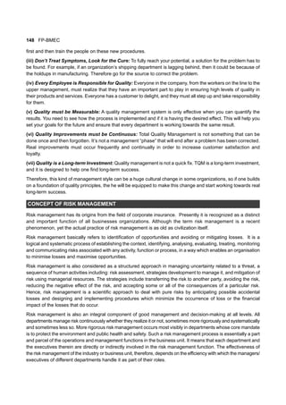 148 FP-BMEC
first and then train the people on these new procedures.
(iii) Don’t Treat Symptoms, Look for the Cure: To fully reach your potential, a solution for the problem has to
be found. For example, if an organization’s shipping department is lagging behind, then it could be because of
the holdups in manufacturing. Therefore go for the source to correct the problem.
(iv) Every Employee is Responsible for Quality: Everyone in the company, from the workers on the line to the
upper management, must realize that they have an important part to play in ensuring high levels of quality in
their products and services. Everyone has a customer to delight, and they must all step up and take responsibility
for them.
(v) Quality must be Measurable: A quality management system is only effective when you can quantify the
results. You need to see how the process is implemented and if it is having the desired effect. This will help you
set your goals for the future and ensure that every department is working towards the same result.
(vi) Quality Improvements must be Continuous: Total Quality Management is not something that can be
done once and then forgotten. It’s not a management “phase” that will end after a problem has been corrected.
Real improvements must occur frequently and continually in order to increase customer satisfaction and
loyalty.
(vii) Quality is a Long-term Investment: Quality management is not a quick fix. TQM is a long-term investment,
and it is designed to help one find long-term success.
Therefore, this kind of management style can be a huge cultural change in some organizations, so if one builds
on a foundation of quality principles, the he will be equipped to make this change and start working towards real
long-term success.
CONCEPT OF RISK MANAGEMENT
Risk management has its origins from the field of corporate insurance. Presently it is recognized as a distinct
and important function of all businesses organizations. Although the term risk management is a recent
phenomenon, yet the actual practice of risk management is as old as civilization itself.
Risk management basically refers to identification of opportunities and avoiding or mitigating losses. It is a
logical and systematic process of establishing the context, identifying, analysing, evaluating, treating, monitoring
and communicating risks associated with any activity, function or process, in a way which enables an organisation
to minimise losses and maximise opportunities.
Risk management is also considered as a structured approach in managing uncertainty related to a threat, a
sequence of human activities including: risk assessment, strategies development to manage it, and mitigation of
risk using managerial resources. The strategies include transferring the risk to another party, avoiding the risk,
reducing the negative effect of the risk, and accepting some or all of the consequences of a particular risk.
Hence, risk management is a scientific approach to deal with pure risks by anticipating possible accidental
losses and designing and implementing procedures which minimize the occurrence of loss or the financial
impact of the losses that do occur.
Risk management is also an integral component of good management and decision-making at all levels. All
departments manage risk continuously whether they realize it or not, sometimes more rigorously and systematically
and sometimes less so. More rigorous risk management occurs most visibly in departments whose core mandate
is to protect the environment and public health and safety. Such a risk management process is essentially a part
and parcel of the operations and management functions in the business unit. It means that each department and
the executives therein are directly or indirectly involved in the risk management function. The effectiveness of
the risk management of the industry or business unit, therefore, depends on the efficiency with which the managers/
executives of different departments handle it as part of their roles.
 