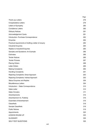xvii
Thank you Letters 278
Congratulatory Letters 278
Letters of Sympathy 280
Condolence Letters 280
Obituary Notices 281
Acknowledgement Cards 281
Introduction- Purchase Correspondence 282
Enquiries 282
Practical requirements of drafting a letter of enquiry 282
Industrial Enquiries 284
Replies to Industrial Enquiries 285
Samples and Quotations: An Example 286
Estimates 286
Tender Notices 286
Tender Process 287
Placing Orders 288
Letter Orders 289
Making Complaints 290
Handling Complaints 291
Rejecting Complaints: Direct Approach 293
Rejecting Complaints: Indirect Approach 293
Status Enquiries and Replies 304
Miscellaneous Letters 304
Introduction – Sales Correspondence 310
Sales Letter 310
Sales Circulars 311
Advertisements 316
Advertisement Vs. Publicity 316
Essentials of Advertisement 316
Classifieds 318
Sample Classifieds 318
Public Notices 319
Appointments 320
LESSON ROUND UP 325
GLOSSARY 326
SELF-TEST QUESTIONS 326
Page
 