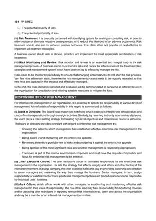 154 FP-BMEC
(a) The potential severity of loss.
(b) The potential probability of loss.
(v) Risk Treatment: It is basically concerned with identifying options for treating or controlling risk, in order to
either reduce or eliminate negative consequences, or to reduce the likelihood of an adverse occurrence. Risk
treatment should also aim to enhance positive outcomes. It is often either not possible or cost-effective to
implement all treatment strategies.
A business owner should aim to choose, prioritize and implement the most appropriate combination of risk
treatments.
(vi) Risk Monitoring and Review: Risk monitor and review is an essential and integral step in the risk
management process. A business owner must monitor risks and review the effectiveness of the treatment plan;
strategies and management system which have been set up to effectively manage the risk.
Risks need to be monitored periodically to ensure that changing circumstances do not alter the risk priorities.
Very few risks will remain static, therefore the risk management process needs to be regularly repeated, so that
new risks are captured in the process and effectively managed.
In the end, the risks elements identified and evaluated will be communicated to personnel at different levels in
the organization for consultation and initiating suitable measures to mitigate the loss.
RESPONSIBILITIES OF RISK MANAGEMENT
For effective risk management in an organization, it is essential to specify the responsibility at various levels of
management. A brief details of responsibility in this regard is summarized as follows:
(i) Board of Directors: The Board has a major role in defining what it expects in integrity and ethical values and
can confirm its expectations through oversight activities. Similarly, by reserving authority in certain key decisions,
the board plays a role in setting strategy, formulating high-level objectives and broad-based resource allocation.
The board of directors provides oversight with regard to enterprise risk management by:
• Knowing the extent to which management has established effective enterprise risk management in the
organization
• Being aware of and concurring with the entity’s risk appetite
• Reviewing the entity’s portfolio view of risks and considering it against the entity’s risk appetite
• Being apprised of the most significant risks and whether management is responding appropriately
• The board is part of the internal environment component and must have the requisite composition and
focus for enterprise risk management to be effective.
(ii) Chief Executive Officer: The chief executive officer is ultimately responsible for the enterprise risk
management in the organization. He sets the strategy that affects integrity and ethics and other factors of the
internal environment. In a large company, the chief executive fulfills this duty by providing leadership and direction
to senior managers and reviewing the way they manage the business. Senior managers, in turn, assign
responsibility for establishment of more specific risk management policies and procedures to personnel responsible
for individual units’ functions.
(iii) Risk Officer: A risk officer works with other managers in establishing and maintaining effective risk
management in their areas of responsibility. The risk officer also may have responsibility for monitoring progress
and for assisting other managers in reporting relevant risk information up, down and across the organization
and may be a member of an internal risk management committee.
 