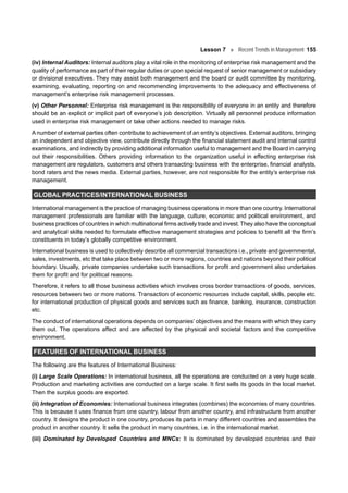 Lesson 7 Recent Trends in Management 155
(iv) Internal Auditors: Internal auditors play a vital role in the monitoring of enterprise risk management and the
quality of performance as part of their regular duties or upon special request of senior management or subsidiary
or divisional executives. They may assist both management and the board or audit committee by monitoring,
examining, evaluating, reporting on and recommending improvements to the adequacy and effectiveness of
management’s enterprise risk management processes.
(v) Other Personnel: Enterprise risk management is the responsibility of everyone in an entity and therefore
should be an explicit or implicit part of everyone’s job description. Virtually all personnel produce information
used in enterprise risk management or take other actions needed to manage risks.
A number of external parties often contribute to achievement of an entity’s objectives. External auditors, bringing
an independent and objective view, contribute directly through the financial statement audit and internal control
examinations, and indirectly by providing additional information useful to management and the Board in carrying
out their responsibilities. Others providing information to the organization useful in effecting enterprise risk
management are regulators, customers and others transacting business with the enterprise, financial analysts,
bond raters and the news media. External parties, however, are not responsible for the entity’s enterprise risk
management.
GLOBAL PRACTICES/INTERNATIONAL BUSINESS
International management is the practice of managing business operations in more than one country. International
management professionals are familiar with the language, culture, economic and political environment, and
business practices of countries in which multinational firms actively trade and invest. They also have the conceptual
and analytical skills needed to formulate effective management strategies and policies to benefit all the firm’s
constituents in today’s globally competitive environment.
International business is used to collectively describe all commercial transactions i.e., private and governmental,
sales, investments, etc that take place between two or more regions, countries and nations beyond their political
boundary. Usually, private companies undertake such transactions for profit and government also undertakes
them for profit and for political reasons.
Therefore, it refers to all those business activities which involves cross border transactions of goods, services,
resources between two or more nations. Transaction of economic resources include capital, skills, people etc.
for international production of physical goods and services such as finance, banking, insurance, construction
etc.
The conduct of international operations depends on companies’ objectives and the means with which they carry
them out. The operations affect and are affected by the physical and societal factors and the competitive
environment.
FEATURES OF INTERNATIONAL BUSINESS
The following are the features of International Business:
(i) Large Scale Operations: In international business, all the operations are conducted on a very huge scale.
Production and marketing activities are conducted on a large scale. It first sells its goods in the local market.
Then the surplus goods are exported.
(ii) Integration of Economies: International business integrates (combines) the economies of many countries.
This is because it uses finance from one country, labour from another country, and infrastructure from another
country. It designs the product in one country, produces its parts in many different countries and assembles the
product in another country. It sells the product in many countries, i.e. in the international market.
(iii) Dominated by Developed Countries and MNCs: It is dominated by developed countries and their
 