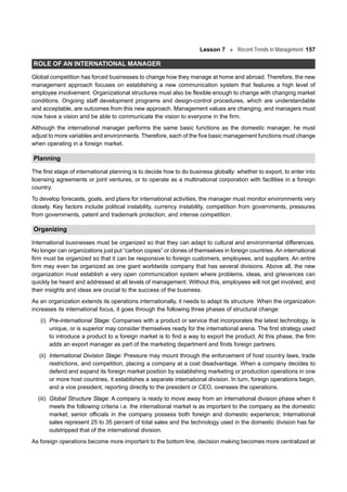 Lesson 7 Recent Trends in Management 157
ROLE OF AN INTERNATIONAL MANAGER
Global competition has forced businesses to change how they manage at home and abroad. Therefore, the new
management approach focuses on establishing a new communication system that features a high level of
employee involvement. Organizational structures must also be flexible enough to change with changing market
conditions. Ongoing staff development programs and design-control procedures, which are understandable
and acceptable, are outcomes from this new approach. Management values are changing, and managers must
now have a vision and be able to communicate the vision to everyone in the firm.
Although the international manager performs the same basic functions as the domestic manager, he must
adjust to more variables and environments. Therefore, each of the five basic management functions must change
when operating in a foreign market.
Planning
The first stage of international planning is to decide how to do business globally: whether to export, to enter into
licensing agreements or joint ventures, or to operate as a multinational corporation with facilities in a foreign
country.
To develop forecasts, goals, and plans for international activities, the manager must monitor environments very
closely. Key factors include political instability, currency instability, competition from governments, pressures
from governments, patent and trademark protection, and intense competition.
Organizing
International businesses must be organized so that they can adapt to cultural and environmental differences.
No longer can organizations just put “carbon copies” or clones of themselves in foreign countries. An international
firm must be organized so that it can be responsive to foreign customers, employees, and suppliers. An entire
firm may even be organized as one giant worldwide company that has several divisions. Above all, the new
organization must establish a very open communication system where problems, ideas, and grievances can
quickly be heard and addressed at all levels of management. Without this, employees will not get involved, and
their insights and ideas are crucial to the success of the business.
As an organization extends its operations internationally, it needs to adapt its structure. When the organization
increases its international focus, it goes through the following three phases of structural change:
(i) Pre-international Stage: Companies with a product or service that incorporates the latest technology, is
unique, or is superior may consider themselves ready for the international arena. The first strategy used
to introduce a product to a foreign market is to find a way to export the product. At this phase, the firm
adds an export manager as part of the marketing department and finds foreign partners.
(ii) International Division Stage: Pressure may mount through the enforcement of host country laws, trade
restrictions, and competition, placing a company at a cost disadvantage. When a company decides to
defend and expand its foreign market position by establishing marketing or production operations in one
or more host countries, it establishes a separate international division. In turn, foreign operations begin,
and a vice president, reporting directly to the president or CEO, oversees the operations.
(iii) Global Structure Stage: A company is ready to move away from an international division phase when it
meets the following criteria i.e. the international market is as important to the company as the domestic
market; senior officials in the company possess both foreign and domestic experience; International
sales represent 25 to 35 percent of total sales and the technology used in the domestic division has far
outstripped that of the international division.
As foreign operations become more important to the bottom line, decision making becomes more centralized at
 