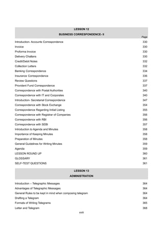 xviii
LESSON 12
BUSINESS CORRESPONDENCE- II
Introduction- Accounts Correspondence 330
Invoice 330
Proforma Invoice 330
Delivery Challans 330
Credit/Debit Notes 332
Collection Letters 332
Banking Correspondence 334
Insurance Correspondence 336
Review Questions 337
Provident Fund Correspondence 337
Correspondence with Postal Authorities 340
Correspondence with IT and Corporates 340
Introduction- Secretarial Correspondence 347
Correspondence with Stock Exchange 354
Correspondence Regarding Initial Listing 355
Correspondence with Registrar of Companies 356
Correspondence with RBI 356
Correspondence with SEBI 357
Introduction to Agenda and Minutes 358
Importance of Keeping Minutes 358
Preparation of Minutes 358
General Guidelines for Writing Minutes 359
Agenda 359
LESSON ROUND UP 360
GLOSSARY 361
SELF-TEST QUESTIONS 361
LESSON 13
ADMINISTRATION
Introduction – Telegraphic Messages 364
Advantages of Telegraphic Messages 364
General Rules to be kept in mind when composing telegram 364
Drafting a Telegram 364
Formats of Writing Telegrams 365
Letter and Telegram 368
Page
 