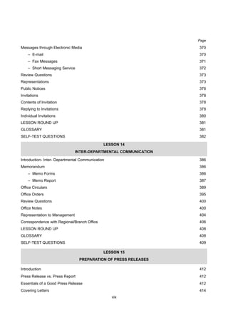 xix
Messages through Electronic Media 370
– E-mail 370
– Fax Messages 371
– Short Messaging Service 372
Review Questions 373
Representations 373
Public Notices 376
Invitations 378
Contents of Invitation 378
Replying to Invitations 378
Individual Invitations 380
LESSON ROUND UP 381
GLOSSARY 381
SELF-TEST QUESTIONS 382
LESSON 14
INTER-DEPARTMENTAL COMMUNICATION
Introduction- Inter- Departmental Communication 386
Memorandum 386
– Memo Forms 386
– Memo Report 387
Office Circulars 389
Office Orders 395
Review Questions 400
Office Notes 400
Representation to Management 404
Correspondence with Regional/Branch Office 406
LESSON ROUND UP 408
GLOSSARY 408
SELF-TEST QUESTIONS 409
LESSON 15
PREPARATION OF PRESS RELEASES
Introduction 412
Press Release vs. Press Report 412
Essentials of a Good Press Release 412
Covering Letters 414
Page
 