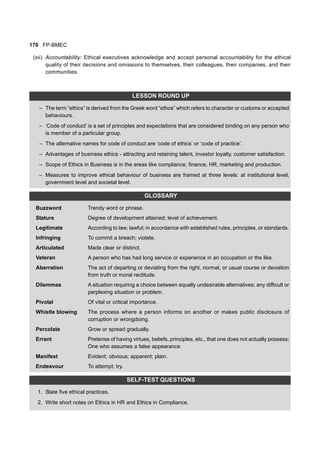 170 FP-BMEC
(xii) Accountability: Ethical executives acknowledge and accept personal accountability for the ethical
quality of their decisions and omissions to themselves, their colleagues, their companies, and their
communities.
LESSON ROUND UP
– The term “ethics” is derived from the Greek word “ethos” which refers to character or customs or accepted
behaviours.
– ‘Code of conduct’ is a set of principles and expectations that are considered binding on any person who
is member of a particular group.
– The alternative names for code of conduct are ‘code of ethics’ or ‘code of practice’.
– Advantages of business ethics - attracting and retaining talent, investor loyalty, customer satisfaction.
– Scope of Ethics in Business is in the areas like compliance, finance, HR, marketing and production.
– Measures to improve ethical behaviour of business are framed at three levels: at institutional level;
government level and societal level.
GLOSSARY
Buzzword Trendy word or phrase.
Stature Degree of development attained; level of achievement.
Legitimate According to law; lawful; in accordance with established rules, principles, or standards.
Infringing To commit a breach; violate.
Articulated Made clear or distinct.
Veteran A person who has had long service or experience in an occupation or the like.
Aberration The act of departing or deviating from the right, normal, or usual course or deviation
from truth or moral rectitude.
Dilemmas A situation requiring a choice between equally undesirable alternatives; any difficult or
perplexing situation or problem.
Pivotal Of vital or critical importance.
Whistle blowing The process where a person informs on another or makes public disclosure of
corruption or wrongdoing.
Percolate Grow or spread gradually.
Errant Pretense of having virtues, beliefs, principles, etc., that one does not actually possess;
One who assumes a false appearance
Manifest Evident; obvious; apparent; plain.
Endeavour To attempt; try.
SELF-TEST QUESTIONS
1. State five ethical practices.
2. Write short notes on Ethics in HR and Ethics in Compliance.
 