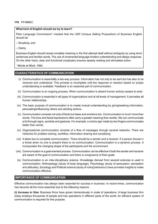 176 FP-BMEC
What kind of English should we try to learn?
Plain Language Commission* insisted that the USP (Unique Selling Proposition) of Business English
should be:
– Simplicity, and
– Clarity.
Business English should reveal complete meaning in the first attempt itself without ambiguity by using short
sentences and familiar words. The use of ornamental language hinders understanding and delays response.
On the other hand, clear and functional vocabulary ensures speedy reading and stimulates action.
*
Words at Work, 1994.
CHARACTERISTICS OF COMMUNICATION
(i) Communication is essentially a two-way process. Information has not only to be sent but has also to be
received and understood. This process is incomplete until the response or reaction based on proper
understanding is available. Feedback is an essential part of communication.
(ii) Communication is an ongoing process. When communication is absent human activity ceases to exist.
(iii) Communication is essential in all types of organizations and at all levels of management. It pervades all
human relationships.
(iv) The basic purpose of communication is to create mutual understanding by giving/seeking information,
persuading/influencing others and eliciting actions.
(v) Communication consists not only of facts but ideas and emotions too. Communication is much more than
words. The tone and facial expressions often carry a greater meaning than worlds. We can communicate
a lot through signs, symbols and gestures. For example, a victory sign made by two fingers communicates
better than words.
(vi) Organizational communication consists of a flow of messages through several networks. There are
networks for problem solving, workflow, information sharing and socializing.
(vii) It takes two to complete communication. There should be a sender and a receiver. If a person shouts in
a forest when no one is present there is no communication. Communication is a dynamic process. It
incorporates the changing shape of the participants and the environment.
(viii) Communication is a goal-oriented process. Communication can be effective if both the sender and receiver
are aware of the goal of communication and there is congruence of their goals.
(ix) Communication is an inter-disciplinary science. Knowledge derived from several sciences is used in
communication. Anthropology (study of body language), Psychology (study of persuasion, perception
and attitudes), Sociology and Political science (study of voting behaviour) have provided insights to make
communication effective.
IMPORTANCE OF COMMUNICATION
Effective communication has always been essential for success in business. In recent times, communication
has become all the more essential due to the following reasons:
(i) Increase in Size: Business firms have grown tremendously in scale of operations. A large business firm
today employs thousands of people and has operations in different parts of the world. An efficient system of
communication is required for this purpose.
 