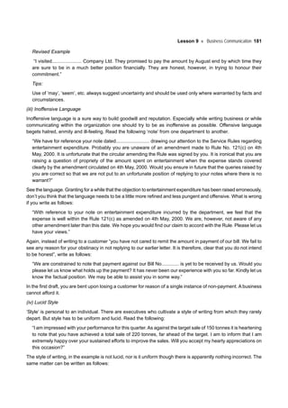 Lesson 9 Business Communication 181
Revised Example
“I visited...................... Company Ltd. They promised to pay the amount by August end by which time they
are sure to be in a much better position financially. They are honest, however, in trying to honour their
commitment.”
Tips:
Use of ‘may’, ‘seem’, etc. always suggest uncertainty and should be used only where warranted by facts and
circumstances.
(iii) Inoffensive Language
Inoffensive language is a sure way to build goodwill and reputation. Especially while writing business or while
communicating within the organization one should try to be as inoffensive as possible. Offensive language
begets hatred, enmity and ill-feeling. Read the following ‘note’ from one department to another.
“We have for reference your note dated......................... drawing our attention to the Service Rules regarding
entertainment expenditure. Probably you are unaware of an amendment made to Rule No. 121(c) on 4th
May, 2000. It is unfortunate that the circular amending the Rule was signed by you. It is ironical that you are
raising a question of propriety of the amount spent on entertainment when the expense stands covered
clearly by the amendment circulated on 4th May, 2000. Would you ensure in future that the queries raised by
you are correct so that we are not put to an unfortunate position of replying to your notes where there is no
warrant?”
See the language. Granting for a while that the objection to entertainment expenditure has been raised erroneously,
don’t you think that the language needs to be a little more refined and less pungent and offensive. What is wrong
if you write as follows:
“With reference to your note on entertainment expenditure incurred by the department, we feel that the
expense is well within the Rule 121(c) as amended on 4th May, 2000. We are, however, not aware of any
other amendment later than this date. We hope you would find our claim to accord with the Rule. Please let us
have your views.”
Again, instead of writing to a customer “you have not cared to remit the amount in payment of our bill. We fail to
see any reason for your obstinacy in not replying to our earlier letter. It is therefore, clear that you do not intend
to be honest”, write as follows:
“We are constrained to note that payment against our Bill No............. is yet to be received by us. Would you
please let us know what holds up the payment? It has never been our experience with you so far. Kindly let us
know the factual position. We may be able to assist you in some way.”
In the first draft, you are bent upon losing a customer for reason of a single instance of non-payment. A business
cannot afford it.
(iv) Lucid Style
‘Style’ is personal to an individual. There are executives who cultivate a style of writing from which they rarely
depart. But style has to be uniform and lucid. Read the following:
“I am impressed with your performance for this quarter. As against the target sale of 150 tonnes it is heartening
to note that you have achieved a total sale of 220 tonnes, far ahead of the target. I am to inform that I am
extremely happy over your sustained efforts to improve the sales. Will you accept my hearty appreciations on
this occasion?”
The style of writing, in the example is not lucid, nor is it uniform though there is apparently nothing incorrect. The
same matter can be written as follows:
 