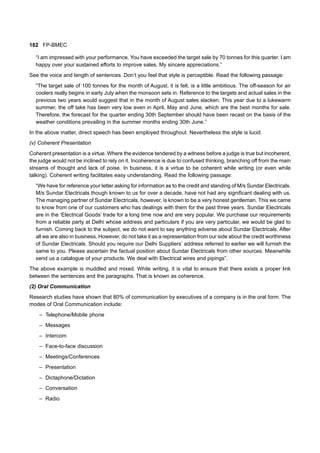 182 FP-BMEC
“I am impressed with your performance. You have exceeded the target sale by 70 tonnes for this quarter. I am
happy over your sustained efforts to improve sales. My sincere appreciations.”
See the voice and length of sentences. Don’t you feel that style is perceptible. Read the following passage:
“The target sale of 100 tonnes for the month of August, it is felt, is a little ambitious. The off-season for air
coolers really begins in early July when the monsoon sets in. Reference to the targets and actual sales in the
previous two years would suggest that in the month of August sales slacken. This year due to a lukewarm
summer, the off take has been very low even in April, May and June, which are the best months for sale.
Therefore, the forecast for the quarter ending 30th September should have been recast on the basis of the
weather conditions prevailing in the summer months ending 30th June.”
In the above matter, direct speech has been employed throughout. Nevertheless the style is lucid.
(v) Coherent Presentation
Coherent presentation is a virtue. Where the evidence tendered by a witness before a judge is true but incoherent,
the judge would not be inclined to rely on it. Incoherence is due to confused thinking, branching off from the main
streams of thought and lack of poise. In business, it is a virtue to be coherent while writing (or even while
talking). Coherent writing facilitates easy understanding. Read the following passage:
“We have for reference your letter asking for information as to the credit and standing of M/s Sundar Electricals.
M/s Sundar Electricals though known to us for over a decade, have not had any significant dealing with us.
The managing partner of Sundar Electricals, however, is known to be a very honest gentleman. This we came
to know from one of our customers who has dealings with them for the past three years. Sundar Electricals
are in the ‘Electrical Goods’ trade for a long time now and are very popular. We purchase our requirements
from a reliable party at Delhi whose address and particulars if you are very particular, we would be glad to
furnish. Coming back to the subject, we do not want to say anything adverse about Sundar Electricals. After
all we are also in business. However, do not take it as a representation from our side about the credit worthiness
of Sundar Electricals. Should you require our Delhi Suppliers’ address referred to earlier we will furnish the
same to you. Please ascertain the factual position about Sundar Electricals from other sources. Meanwhile
send us a catalogue of your products. We deal with Electrical wires and pipings”.
The above example is muddled and mixed. While writing, it is vital to ensure that there exists a proper link
between the sentences and the paragraphs. That is known as coherence.
(2) Oral Communication
Research studies have shown that 80% of communication by executives of a company is in the oral form. The
modes of Oral Communication include:
– Telephone/Mobile phone
– Messages
– Intercom
– Face-to-face discussion
– Meetings/Conferences
– Presentation
– Dictaphone/Dictation
– Conversation
– Radio
 