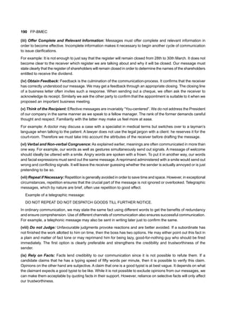 190 FP-BMEC
(iii) Offer Complete and Relevant Information: Messages must offer complete and relevant information in
order to become effective. Incomplete information makes it necessary to begin another cycle of communication
to issue clarifications.
For example: It is not enough to just say that the register will remain closed from 28th to 30th March. It does not
become clear to the receiver which register we are talking about and why it will be closed. Our message must
state clearly that the register of shareholders will remain closed in order to determine the names of the shareholders
entitled to receive the dividend.
(iv) Obtain Feedback: Feedback is the culmination of the communication-process. It confirms that the receiver
has correctly understood our message. We may get a feedback through an appropriate closing. The closing line
of a business letter often invites such a response. When sending out a cheque, we often ask the receiver to
acknowledge its receipt. Similarly we ask the other party to confirm that the appointment is suitable to it when we
proposed an important business meeting.
(v) Think of the Recipient: Effective messages are invariably “You-centered”. We do not address the President
of our company in the same manner as we speak to a fellow manager. The rank of the former demands careful
thought and respect. Familiarity with the latter may make us feel more at ease.
For example: A doctor may discuss a case with a specialist in medical terms but switches over to a layman’s
language when talking to the patient. A lawyer does not use the legal jargon with a client: he reserves it for the
court-room. Therefore we must take into account the attributes of the receiver before drafting the message.
(vi) Verbal and Non-verbal Congruence: As explained earlier, meanings are often communicated in more than
one way. For example, our words as well as gestures simultaneously send out signals. A message of welcome
should ideally be uttered with a smile. Angry words are spoken with a frown. To put it in another way, our words
and facial expressions must send out the same message. A reprimand administered with a smile would send out
wrong and conflicting signals. It will leave the receiver guessing whether the sender is actually annoyed or is just
pretending to be so.
(vii) Repeat if Necessary: Repetition is generally avoided in order to save time and space. However, in exceptional
circumstances, repetition ensures that the crucial part of the message is not ignored or overlooked. Telegraphic
messages, which by nature are brief, often use repetition to good effect.
Example of a telegraphic message:
DO NOT REPEAT DO NOT DESPATCH GOODS TILL FURTHER NOTICE.
In ordinary communication, we may state the same fact using different words to get the benefits of redundancy
and ensure comprehension. Use of different channels of communication also ensures successful communication.
For example, a telephonic message may also be sent in writing later just to confirm the same.
(viii) Do not Judge: Unfavourable judgments provoke reactions and are better avoided. If a subordinate has
not finished the work allotted to him on time, then the boss has two options. He may either point out this fact in
a plain and matter of fact tone or may reprimand him for being lazy, good-for-nothing guy who should be fired
immediately. The first option is clearly preferable and strengthens the credibility and trustworthiness of the
sender.
(ix) Rely on Facts: Facts lend credibility to our communication since it is not possible to refute them. If a
candidate claims that he has a typing speed of fifty words per minute, then it is possible to verify this claim.
Opinions on the other hand are subjective. A claim that one is a good typist is at best vague. It depends on what
the claimant expects a good typist to be like. While it is not possible to exclude opinions from our messages, we
can make them acceptable by quoting facts in their support. However, reliance on selective facts will only affect
our trustworthiness.
 