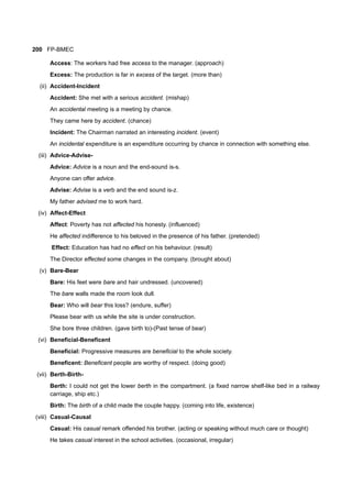 200 FP-BMEC
Access: The workers had free access to the manager. (approach)
Excess: The production is far in excess of the target. (more than)
(ii) Accident-Incident
Accident: She met with a serious accident. (mishap)
An accidental meeting is a meeting by chance.
They came here by accident. (chance)
Incident: The Chairman narrated an interesting incident. (event)
An incidental expenditure is an expenditure occurring by chance in connection with something else.
(iii) Advice-Advise-
Advice: Advice is a noun and the end-sound is-s.
Anyone can offer advice.
Advise: Advise is a verb and the end sound is-z.
My father advised me to work hard.
(iv) Affect-Effect
Affect: Poverty has not affected his honesty. (influenced)
He affected indifference to his beloved in the presence of his father. (pretended)
Effect: Education has had no effect on his behaviour. (result)
The Director effected some changes in the company. (brought about)
(v) Bare-Bear
Bare: His feet were bare and hair undressed. (uncovered)
The bare walls made the room look dull.
Bear: Who will bear this loss? (endure, suffer)
Please bear with us while the site is under construction.
She bore three children. (gave birth to)-(Past tense of bear)
(vi) Beneficial-Beneficent
Beneficial: Progressive measures are beneficial to the whole society.
Beneficent: Beneficent people are worthy of respect. (doing good)
(vii) Berth-Birth-
Berth: I could not get the lower berth in the compartment. (a fixed narrow shelf-like bed in a railway
carriage, ship etc.)
Birth: The birth of a child made the couple happy. (coming into life, existence)
(viii) Casual-Causal
Casual: His casual remark offended his brother. (acting or speaking without much care or thought)
He takes casual interest in the school activities. (occasional, irregular)
 