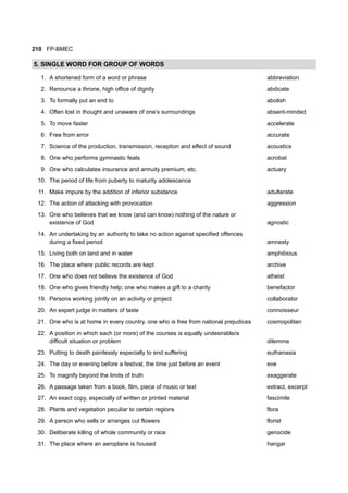 210 FP-BMEC
5. SINGLE WORD FOR GROUP OF WORDS
1. A shortened form of a word or phrase abbreviation
2. Renounce a throne, high office of dignity abdicate
3. To formally put an end to abolish
4. Often lost in thought and unaware of one’s surroundings absent-minded
5. To move faster accelerate
6. Free from error accurate
7. Science of the production, transmission, reception and effect of sound acoustics
8. One who performs gymnastic feats acrobat
9. One who calculates insurance and annuity premium, etc. actuary
10. The period of life from puberty to maturity adolescence
11. Make impure by the addition of inferior substance adulterate
12. The action of attacking with provocation aggression
13. One who believes that we know (and can know) nothing of the nature or
existence of God agnostic
14. An undertaking by an authority to take no action against specified offences
during a fixed period amnesty
15. Living both on land and in water amphibious
16. The place where public records are kept archive
17. One who does not believe the existence of God atheist
18. One who gives friendly help; one who makes a gift to a charity benefactor
19. Persons working jointly on an activity or project collaborator
20. An expert judge in matters of taste connoisseur
21. One who is at home in every country, one who is free from national prejudices cosmopolitan
22. A position in which each (or more) of the courses is equally undesirable/a
difficult situation or problem dilemma
23. Putting to death painlessly especially to end suffering euthanasia
24. The day or evening before a festival, the time just before an event eve
25. To magnify beyond the limits of truth exaggerate
26. A passage taken from a book, film, piece of music or text extract, excerpt
27. An exact copy, especially of written or printed material fascimile
28. Plants and vegetation peculiar to certain regions flora
29. A person who sells or arranges cut flowers florist
30. Deliberate killing of whole community or race genocide
31. The place where an aeroplane is housed hangar
 