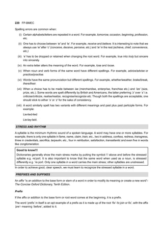 220 FP-BMEC
Spelling errors are common when:
(i) Certain alphabets/letters are repeated in a word. For example, tomorrow, occasion, beginning, profession,
etc.
(ii) One has to choose between ‘ei’ and ‘ie’. For example, receive and believe. It is interesting to note that we
always use ‘ei’ after ‘c’ (conceive, deceive, perceive, etc.) and ‘ie’ in the rest (achieve, chief, convenience,
etc.)
(iii) ‘e’ has to be dropped or retained when changing the root word. For example, true into truly but sincere
into sincerely.
(iv) An extra letter alters the meaning of the word. For example, lose and loose.
(v) When noun and verb forms of the same word have different spellings. For example, advice/advise or
practice/practise.
(vi) Words have the same pronunciation but different spellings. For example, whether/weather, brake/break,
there/their.
(vii) When a choice has to be made between ise (merchandise, enterprise, franchise etc.) and ‘ize’ (size,
prize, etc.). Some words are spelt differently by British and Americans, the latter preferring ‘z’ over ‘s’ i.e.
criticise/criticize, realise/realize, recognise/recognize etc. Though both the spellings are acceptable, one
should stick to either ‘s’ or ‘z’ for the sake of consistency.
(viii) A word similarly spelt has two variants with different meanings and past plus past participle forms. For
example:
Lie-lied-lied
Lie-lay-laid.
STRESS AND RHYTHM
A syllable is the minimum rhythmic sound of a spoken language. A word may have one or more syllables. For
example, there is only one syllable in fame, name, claim, train, etc., two in address, confess, redress, transgress,
three in credentials, sacrifice, tarpaulin, etc., four in retribution, satisfaction, transatlantic and even five in words
like conglomeration.
Good to know!!!
Dictionaries generally show the main stress marks by putting the symbol /’/ above and before the stressed
syllable e.g. re’port. It is also important to know that the same word when used as a noun, is stressed
differently e.g. ‘re port. Only one syllable in a word carries the main stress; other syllables are unstressed.
In order to achieve good, clear speech, we must learn to recognize the stressed syllable in a word.
PREFIXES AND SUFFIXES
An affix “is an addition to the base form or stem of a word in order to modify its meaning or create a new word”-
The Concise Oxford Dictionary, Tenth Edition.
Prefix
If the affix or addition to the base form or root word comes at the beginning, it is a prefix.
The word ‘prefix’ in itself is an apt example of a prefix as it is made up of the root ‘fix’-’to join or fix’, with the affix
‘pre’- meaning ‘before’, added to it.
 