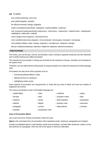 226 FP-BMEC
arch (chief)-archbishop, arch-rival
auto (self)-autograph, autopilot
bio (life)-bio-diversity, biology, biography
crypto (concealed)-crypto-farest, cryptogram, cryptocrystalline, cryptonym
mal (improper/inadequate/faulty)-malpractice, malnutrition, malpractice, maladminister, maladjusted,
maladaptive, malfunction, maltreat
macro (large)-macro-organism, macroeconomics
micro (small/minute)-micro-organism, micro-computer, microsurgery, microgram, microscope
mid (middle)-midfield, midair, midway, midsection, mid-afternoon, midwinter, midnight
tele (at a distance)-telescope, television, telephone, telephoto, telecommunications.
PUNCTUATIONS
The marks, such as full stop, comma, and brackets, used in writing to separate sentences and their elements
and to clarify meaning are called punctuation.
The importance of punctuation in writing can be linked to the importance of pause, intonation and emphasis to
the spoken word.
Therefore, one can state that the chief purpose of using punctuation is to make the meaning of a written passage
clear.
Punctuation can also serve other purposes such as:
– introducing delicate effects in style,
– altering the flow of a sentence,
– highlighting certain words.
Some aspects of punctuation are rule-governed i.e. those that you have to follow and some are matters of
judgement and choice.
The various punctuations used in the English language are:
– capital letters – colon – underline – space
– full stop – dash – quotation marks – italic
– hyphens – stroke – bold emphasis – apostrophe
– asterisk – ellipsis – question mark – semicolon
– paragraph – comma – abbreviations – numbers
– brackets – exclamation mark
Uses of Punctuation Marks
Let us see how some of these punctuation marks are used.
Space is the most basic form of punctuation which separates words, sentences, paragraphs and chapters.
Usually one alphabet space is used between words and punctuation, and also after sentences, unless it is the
last sentence of a paragraph, when the rest of the space on that line is left blank.
 