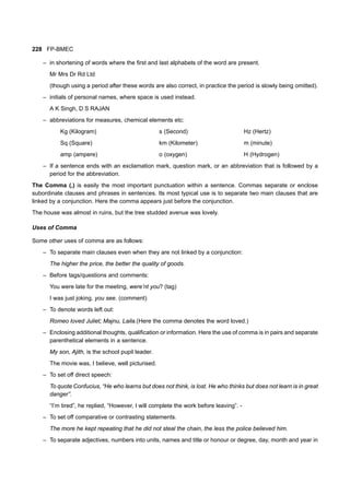 228 FP-BMEC
– in shortening of words where the first and last alphabets of the word are present.
Mr Mrs Dr Rd Ltd
(though using a period after these words are also correct, in practice the period is slowly being omitted).
– initials of personal names, where space is used instead.
A K Singh, D S RAJAN
– abbreviations for measures, chemical elements etc:
Kg (Kilogram) s (Second) Hz (Hertz)
Sq (Square) km (Kilometer) m (minute)
amp (ampere) o (oxygen) H (Hydrogen)
– If a sentence ends with an exclamation mark, question mark, or an abbreviation that is followed by a
period for the abbreviation.
The Comma (,) is easily the most important punctuation within a sentence. Commas separate or enclose
subordinate clauses and phrases in sentences. Its most typical use is to separate two main clauses that are
linked by a conjunction. Here the comma appears just before the conjunction.
The house was almost in ruins, but the tree studded avenue was lovely.
Uses of Comma
Some other uses of comma are as follows:
– To separate main clauses even when they are not linked by a conjunction:
The higher the price, the better the quality of goods.
– Before tags/questions and comments:
You were late for the meeting, were’nt you? (tag)
I was just joking, you see. (comment)
– To denote words left out:
Romeo loved Juliet; Majnu, Laila.(Here the comma denotes the word loved.)
– Enclosing additional thoughts, qualification or information. Here the use of comma is in pairs and separate
parenthetical elements in a sentence.
My son, Ajith, is the school pupil leader.
The movie was, I believe, well picturised.
– To set off direct speech:
To quote Confucius, “He who learns but does not think, is lost. He who thinks but does not learn is in great
danger”.
“I’m tired”, he replied, “However, I will complete the work before leaving”. -
– To set off comparative or contrasting statements.
The more he kept repeating that he did not steal the chain, the less the police believed him.
– To separate adjectives, numbers into units, names and title or honour or degree, day, month and year in
 