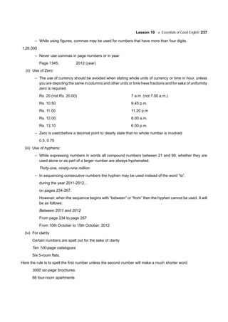 Lesson 10 Essentials of Good English 237
– While using figures, commas may be used for numbers that have more than four digits.
1,26,000
– Never use commas in page numbers or in year.
Page 1345; 2012 (year)
(ii) Use of Zero:
– The use of currency should be avoided when stating whole units of currency or time in hour, unless
you are depicting the same in columns and other units or time have fractions and for sake of uniformity
zero is required.
Rs. 20 (not Rs. 20.00) 7 a.m. (not 7.00 a.m.)
Rs. 10.50 9.45 p.m.
Rs. 11.00 11.20 p.m
Rs. 12.00 8.00 a.m.
Rs. 13.10 6.00 p.m.
– Zero is used before a decimal point to clearly state that no whole number is involved
0.5, 0.75
(iii) Use of hyphens:
– While expressing numbers in words all compound numbers between 21 and 99, whether they are
used alone or as part of a larger number are always hyphenated.
Thirty-one, ninety-nine million.
– In sequencing consecutive numbers the hyphen may be used instead of the word “to”.
during the year 2011-2012...
on pages 234-267.
However, when the sequence begins with “between” or “from” then the hyphen cannot be used. It will
be as follows:
Between 2011 and 2012
From page 234 to page 267
From 10th October to 15th October, 2012
(iv) For clarity
Certain numbers are spelt out for the sake of clarity
Ten 100-page catalogues
Six 5-room flats.
Here the rule is to spell the first number unless the second number will make a much shorter word.
3000 six-page brochures.
88 four-room apartments
 