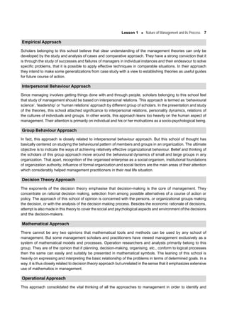 Lesson 1 Nature of Management and its Process 7
Empirical Approach
Scholars belonging to this school believe that clear understanding of the management theories can only be
developed by the study and analysis of cases and comparative approach. They have a strong conviction that it
is through the study of successes and failures of managers in individual instances and their endeavour to solve
specific problems, that it is possible to apply effective techniques in comparable situations. In their approach
they intend to make some generalizations from case study with a view to establishing theories as useful guides
for future course of action.
Interpersonal Behaviour Approach
Since managing involves getting things done with and through people, scholars belonging to this school feel
that study of management should be based on interpersonal relations. This approach is termed as ‘behavioural
science’, ‘leadership’ or ‘human relations’ approach by different group of scholars. In the presentation and study
of the theories, this school attached significance to interpersonal relations, personality dynamics, relations of
the cultures of individuals and groups. In other words, this approach leans too heavily on the human aspect of
management. Their attention is primarily on individual and his or her motivations as a socio-psychological being.
Group Behaviour Approach
In fact, this approach is closely related to interpersonal behaviour approach. But this school of thought has
basically centered on studying the behavioural pattern of members and groups in an organization. The ultimate
objective is to indicate the ways of achieving relatively effective organizational behaviour. Belief and thinking of
the scholars of this group approach move around the behavioural dynamics of small and large groups in any
organization. That apart, recognition of the organised enterprise as a social organism, institutional foundations
of organization authority, influence of formal organization and social factors are the main areas of their attention
which considerably helped management practitioners in their real life situation.
Decision Theory Approach
The exponents of the decision theory emphasise that decision-making is the core of management. They
concentrate on rational decision making, selection from among possible alternatives of a course of action or
policy. The approach of this school of opinion is concerned with the persons, or organizational groups making
the decision, or with the analysis of the decision making process. Besides the economic rationale of decisions,
attempt is also made in this theory to cover the social and psychological aspects and environment of the decisions
and the decision-makers.
Mathematical Approach
There cannot be any two opinions that mathematical tools and methods can be used by any school of
management. But some management scholars and practitioners have viewed management exclusively as a
system of mathematical models and processes. Operation researchers and analysts primarily belong to this
group. They are of the opinion that if planning, decision-making, organising, etc., conform to logical processes
then the same can easily and suitably be presented in mathematical symbols. The leaning of this school is
heavily on expressing and interpreting the basic relationship of the problems in terms of determined goals. In a
way, it is thus closely related to decision theory approach but unrelated in the sense that it emphasizes extensive
use of mathematics in management.
Operational Approach
This approach consolidated the vital thinking of all the approaches to management in order to identify and
 
