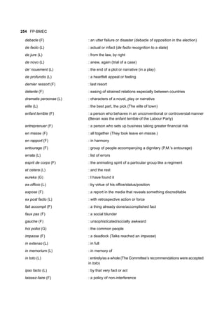 254 FP-BMEC
debacle (F) : an utter failure or disaster (debacle of opposition in the election)
de facto (L) : actual or infact (de facto recognition to a state)
de jure (L) : from the law, by right
de novo (L) : anew, again (trial of a case)
de’ nouement (L) : the end of a plot or narrative (in a play)
de profundis (L) : a heartfelt appeal or feeling
dernier ressort (F) : last resort
detente (F) : easing of strained relations especially between countries
dramatis personae (L) : characters of a novel, play or narrative
elite (L) : the best part, the pick (The elite of town)
enfant terrible (F) : a person who behaves in an unconventional or controversial manner
(Bevan was the enfant terrible of the Labour Party)
entreprenuer (F) : a person who sets up business taking greater financial risk
en masse (F) : all together (They took leave en masse.)
en rapport (F) : in harmony
entourage (F) : group of people accompanying a dignitary (P.M.’s entourage)
errata (L) : list of errors
esprit de corps (F) : the animating spirit of a particular group like a regiment
et cetera (L) : and the rest
eureka (G) : I have found it
ex-officio (L) : by virtue of his office/status/position
expose (F) : a report in the media that reveals something discreditable
ex post facto (L) : with retrospective action or force
fait accompli (F) : a thing already done/accomplished fact
faux pas (F) : a social blunder
gauche (F) : unsophisticated/socially awkward
hoi polloi (G) : the common people
impasse (F) : a deadlock (Talks reached an impasse)
in extenso (L) : in full
in memorium (L) : in memory of
in toto (L) : entirely/as a whole (The Committee’s recommendations were accepted
in toto)
ipso facto (L) : by that very fact or act
laissez-faire (F) : a policy of non-interference
 