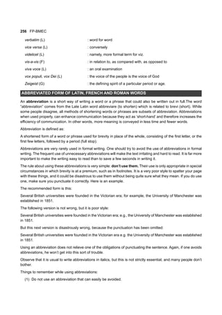 256 FP-BMEC
verbatim (L) : word for word
vice versa (L) : conversely
videlicet (L) : namely, more formal term for viz.
vis-a-vis (F) : in relation to, as compared with, as opposed to
viva voce (L) : an oral examination
vox populi, vox Dei (L) : the voice of the people is the voice of God
Zeigeist (G) : the defining spirit of a particular period or age.
ABBREVIATED FORM OF LATIN, FRENCH AND ROMAN WORDS
An abbreviation is a short way of writing a word or a phrase that could also be written out in full.The word
“abbreviation” comes from the Late Latin word abbreviare (to shorten) which is related to brevi (short). While
some people disagree, all methods of shortening words or phrases are subsets of abbreviation. Abbreviations
when used properly, can enhance communication because they act as ‘short-hand’ and therefore increases the
efficiency of communication. In other words, more meaning is conveyed in less time and fewer words.
Abbreviation is defined as:
A shortened form of a word or phrase used for brevity in place of the whole, consisting of the first letter, or the
first few letters, followed by a period (full stop).
Abbreviations are very rarely used in formal writing. One should try to avoid the use of abbreviations in formal
writing. The frequent use of unnecessary abbreviations will make the text irritating and hard to read. It is far more
important to make the writing easy to read than to save a few seconds in writing it.
The rule about using these abbreviations is very simple: don’t use them. Their use is only appropriate in special
circumstances in which brevity is at a premium, such as in footnotes. It is a very poor style to spatter your page
with these things, and it could be disastrous to use them without being quite sure what they mean. If you do use
one, make sure you punctuate it correctly. Here is an example.
The recommended form is this:
Several British universities were founded in the Victorian era; for example, the University of Manchester was
established in 1851.
The following version is not wrong, but it is poor style:
Several British universities were founded in the Victorian era; e.g., the University of Manchester was established
in 1851.
But this next version is disastrously wrong, because the punctuation has been omitted:
Several British universities were founded in the Victorian era e.g. the University of Manchester was established
in 1851.
Using an abbreviation does not relieve one of the obligations of punctuating the sentence. Again, if one avoids
abbreviations, he won’t get into this sort of trouble.
Observe that it is usual to write abbreviations in italics, but this is not strictly essential, and many people don’t
bother.
Things to remember while using abbreviations:
(1) Do not use an abbreviation that can easily be avoided.
 