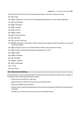 Lesson 10 Essentials of Good English 261
(38) pl.: Plural. It is the form of a word that denotes it refers to more than one person or thing
(39) Pol.: Polish
(40) poss.: Possessive. It is the form of a word designating possession or some similar relationship.
(41) pp.: Past participle
(42) prep.: Preposition
(43) prob.: Probably
(44) pron.: Pronoun
(45) prop.: Properly
(46) prp.: Present participle
(47) pt.: Past tense
(48) q.v.: quo vide “which see.”
(49) R.S.V.P.: Repondez S’il Vous-Plait. It means “please send a response confirming whether or not you will
accept the invitation”.
(50) sing.: Singular, the form of a word that denotes it refers to only one person or thing.
(51) Skt.: Sanskrit, the classical Indian literary language from 4c. B.C.E
(52) subj.: Subject
(53) transl.: translation
(54) ult.: Ultimately
(55) uncert.: Uncertain
(56) U.S.: United States
(57) v.: Verb
(58) var.: Variant
Don’t Abbreviate the following:
In formal academic prose it is considered bad form to abbreviate words simply to save space, time, or energy. In
the following cases, abbreviations should be avoided:
– Words such as through (thru), night (nite).
– Days of the week or months of the year (in the normal flow of text).
– Words at the beginning of a sentence.
– People’s names, unless those abbreviations have come to be accepted as nicknames for those particular
individuals.
– Courses such as econ (for economics) or poli sci (for political science).
 