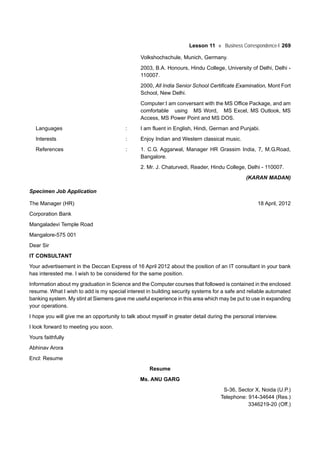 Lesson 11 Business Correspondence-I 269
Volkshochschule, Munich, Germany.
2003, B.A. Honours, Hindu College, University of Delhi, Delhi -
110007.
2000, All India Senior School Certificate Examination, Mont Fort
School, New Delhi.
Computer:I am conversant with the MS Office Package, and am
comfortable using MS Word, MS Excel, MS Outlook, MS
Access, MS Power Point and MS DOS.
Languages : I am fluent in English, Hindi, German and Punjabi.
Interests : Enjoy Indian and Western classical music.
References : 1. C.G. Aggarwal, Manager HR Grassim India, 7, M.G.Road,
Bangalore.
2. Mr. J. Chaturvedi, Reader, Hindu College, Delhi - 110007.
(KARAN MADAN)
Specimen Job Application
The Manager (HR) 18 April, 2012
Corporation Bank
Mangaladevi Temple Road
Mangalore-575 001
Dear Sir
IT CONSULTANT
Your advertisement in the Deccan Express of 16 April 2012 about the position of an IT consultant in your bank
has interested me. I wish to be considered for the same position.
Information about my graduation in Science and the Computer courses that followed is contained in the enclosed
resume. What I wish to add is my special interest in building security systems for a safe and reliable automated
banking system. My stint at Siemens gave me useful experience in this area which may be put to use in expanding
your operations.
I hope you will give me an opportunity to talk about myself in greater detail during the personal interview.
I look forward to meeting you soon.
Yours faithfully
Abhinav Arora
Encl: Resume
Resume
Ms. ANU GARG
S-36, Sector X, Noida (U.P.)
Telephone: 914-34644 (Res.)
3346219-20 (Off.)
 