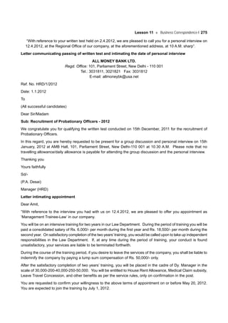 Lesson 11 Business Correspondence-I 275
“With reference to your written test held on 2.4.2012, we are pleased to call you for a personal interview on
12.4.2012, at the Regional Office of our company, at the aforementioned address, at 10 A.M. sharp”.
Letter communicating passing of written test and intimating the date of personal interview
ALL MONEY BANK LTD.
Regd. Office: 101, Parliament Street, New Delhi - 110 001
Tel.: 3031811, 3021821 Fax: 3031812
E-mail: allmoneybk@usa.net
Ref. No. HRD/1/2012
Date: 1.1.2012
To
(All successful candidates)
Dear Sir/Madam
Sub: Recruitment of Probationary Officers - 2012
We congratulate you for qualifying the written test conducted on 15th December, 2011 for the recruitment of
Probationary Officers.
In this regard, you are hereby requested to be present for a group discussion and personal interview on 15th
January, 2012 at AMB Hall, 101, Parliament Street, New Delhi-110 001 at 10.30 A.M. Please note that no
travelling allowance/daily allowance is payable for attending the group discussion and the personal interview.
Thanking you
Yours faithfully
Sd/-
(P.A. Desai)
Manager (HRD)
Letter intimating appointment
Dear Amit,
“With reference to the interview you had with us on 12.4.2012, we are pleased to offer you appointment as
‘Management Trainee-Law’ in our company.
You will be on an intensive training for two years in our Law Department. During the period of training you will be
paid a consolidated salary of Rs. 6,000/- per month during the first year and Rs. 18,500/- per month during the
second year. On satisfactory completion of the two years’training, you would be called upon to take up independent
responsibilities in the Law Department. If, at any time during the period of training, your conduct is found
unsatisfactory, your services are liable to be terminated forthwith.
During the course of the training period, if you desire to leave the services of the company, you shall be liable to
indemnify the company by paying a lump sum compensation of Rs. 50,000/- only.
After the satisfactory completion of two years’ training, you will be placed in the cadre of Dy. Manager in the
scale of 30,000-200-40,000-250-50,000. You will be entitled to House Rent Allowance, Medical Claim subsidy,
Leave Travel Concession, and other benefits as per the service rules, only on confirmation in the post.
You are requested to confirm your willingness to the above terms of appointment on or before May 20, 2012.
You are expected to join the training by July 1, 2012.
 
