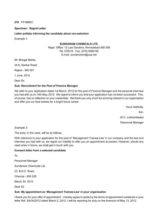 276 FP-BMEC
Specimen: Regret Letter
Letter politely informing the candidate about non-selection
Example 1:
SUNDARAM CHEMICALS LTD.
Regd. Office: 12 Law Gardens, Ahmedabad-380 006
Tel: 570018 Fax: (079) 6580182
E-mail: sunderchem@usa.net
Mr. Bhogal Mehta,
34 A, Sankar Road,
Rajkot - 360 001
1 June, 2012
Dear Sir,
Sub: Recruitment for the Post of Finance Manager
We refer to your application dated 1st March, 2012 for the post of Finance Manager and the personal interview
you had with us on 14th May, 2012. We regret to inform you that your application has not been successful. This,
of course, has no reflection on your credentials. We thank you very much for evincing interest in our organisation
and offer you our best wishes for a bright future career.
Yours faithfully,
Sd/-
(K.C. Lokhandwala)
Personnel Manager
Example 2:
The body, in this case, will be as follows:
With reference to your application for the post of ‘Management Trainee-Law’ in our company and the test and
interview you had with us, we regret our inability to offer you an appointment at present. However, should any
need arise in future, we shall get in touch with you.
Consent letter from a selected candidate
To:
Personnel Manager
Sundersan Chemicals Ltd.
23, B.N.C. Road,
Chennai - 600 025
March 20, 2012
Dear Sir
Sub: My appointment as ‘Management Trainee-Law’ in your organisation
I thank you for your offer of appointment. I hereby agree to abide by the terms of appointment contained in your
letter Ref. SA/34/2012 dated March 2, 2012. I will be reporting for duty on the forenoon of May 13, 2012.
 