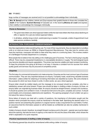 282 FP-BMEC
large number of messages are received and it is not possible to acknowledge them individually.
Mrs. M. Banerji and her children, Ashish and Zoya express their grateful thanks to those who condoled the
death of her husband, Sushant Bannerji of Cascade Ltd. in the recent Lufthansa air crash and express
their inability to acknowledge the messages individually.
Points to Remember
• The good news letters are direct approach letters while the bad news letters like those about declining an
offer or rejection for a job are indirect approach letters.
• In all letters, whether long or short, careful planning is needed. For example, a letter of appointment must
state service conditions carefully.
INTRODUCTION- PURCHASE CORRESPONDENCE
Very few organizations make everything they use. For most of their requirements, they are dependent on ancillary
units or on what are known as OEMs or Original Equipment Manufacturers. They also look for vendors who
have the machines, manpower and skills to make what they need on a continuing basis. This involves creation
of a full-fledged Purchase Department in a company.
Most people like to believe that only selling is the challenging part of business. The fact is that buying is equally
difficult. There may be unexpected breakdowns or unacceptable deviations in supply. The technological inputs
may become obsolete and require upgradation. The prices may become volatile and need constant monitoring.
To keep the production line going at all times is not easy. It requires a constant hunt for sources from where
quality goods and services may be procured at competitive prices.
Enquiries
The first step of a commercial transaction is to make enquiries. Enquiries are the most common type of business
communication. They are very important because an enquiry, if properly made, would bring valuable business
information. Letters written for obtaining or furnishing information are classified as routine. We come directly to
the purpose for which we have chosen to write. In other words, we use a direct approach.
Enquiry letter should be drafted clearly and the message to be conveyed should be complete, only then a
satisfactory answer will come forward. Proper care should be taken in drafting a letter of enquiry. At times, an
enquiry letter can originate big business deals. An enquiry should be straight forward, compact and courteous.
It should be positive and confident in tone. It should be brief and to the point, complete and correct. It should
avoid lengthy and unnecessary statements and repetitions. The opening paragraph of such a letter can give a
hint about the nature of enquiry.
Since letters of enquiry can deal with a variety of questions, the importance of information sought and the
situation which prompted the enquiry could be mentioned in the letter itself. Specifying the desired action in a
positive manner and presenting the questions in a logical manner is also a requirement for such letters. Further,
an assurance that the information passed on will be treated as confidential can also be suitably mentioned in
such a letter.
A letter of enquiry should, therefore, be straight forward courteous and to the point – special care must be taken
about the opening, that sets the tone of urgency or the need for info and the close of the letter, which shows the
writer’s expectation of a quick response.
Practical requirements of drafting a letter of enquiry
The following general tips should be remembered while writing a letter of enquiry:
 