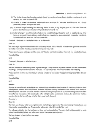 Lesson 11 Business Correspondence-I 283
(i) The kind and quantity of goods required should be mentioned very clearly, besides requirements as to
packing, etc. must be given in full.
(ii) In order to make the response undoubtedly sure and specific, samples, specifications, etc., should
preferably be sent alongwith the letter.
(iii) To facilitate proper handling and checking, the list of items, if any, may be given in a tabulated form with
proper identification/specification with product name/brand, etc.
(iv) Letter of enquiry should indicate whether one would like to purchase for cash or credit and any other
terms of payment. In such a letter, credit references may also be given, especially in case the intention is
to have credit and when it is the first transaction.
Example 1: Request for Catalogue/Price-List of Garments
Dear Sir
We are a large departmental store located on College Road, Nasik. We deal in readymade garments and wish
to market your wrinkle-free trousers and denim jeans in our city.
Please send us your catalogue and the price-list. We also wish to know about the credit you would allow to us.
Yours faithfully
XYZ
Example 2: Request for Washer-dryers
Dear Sir
We own a motel on the Bombay-Pune highway and get a large number of guests in winter. We are interested in
installing a common Washer-dryer for their use. The capacity of the machine should be at least 50 kg.
Please confirm whether you manufacture a model suitable for our needs, the approximate price and the delivery
period.
Yours faithfully
XYZ
Replies
Routine requests for only a catalogue or a price-list may not need a covering letter. It may be sufficient to send
the requested material with compliments. However, enquiries from big business houses deserve more attention.
When requests are made for credit, then the seller must clarify the position. It is uncommon to grant credit at the
time of a first transaction. But rejecting the offer outright is also undesirable. Instead, the seller may make a
counter-offer in the form of, say, a higher than usual cash discount.
Example 1:
Dear Sir,
We thank you for your letter showing interest in marketing our garments. We are enclosing the catalogue and
the price-list requested by you. This price-list will remain valid till the end of the year.
You will appreciate the fact that we have not done any business before. Therefore it will not be possible for us to
extend credit initially but we can offer you a higher than usual cash discount.
We look forward to hearing from you soon.
Yours faithfully,
XYZ
 