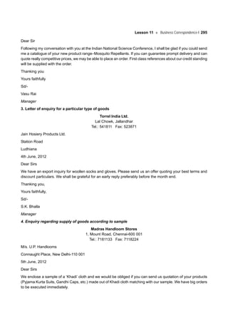 Lesson 11 Business Correspondence-I 295
Dear Sir
Following my conversation with you at the Indian National Science Conference, I shall be glad if you could send
me a catalogue of your new product range–Mosquito Repellants. If you can guarantee prompt delivery and can
quote really competitive prices, we may be able to place an order. First class references about our credit standing
will be supplied with the order.
Thanking you
Yours faithfully
Sd/-
Vasu Rai
Manager
3. Letter of enquiry for a particular type of goods
Torrel India Ltd.
Lal Chowk, Jallandhar
Tel.: 541811 Fax: 523871
Jain Hosiery Products Ltd.
Station Road
Ludhiana
4th June, 2012
Dear Sirs
We have an export inquiry for woollen socks and gloves. Please send us an offer quoting your best terms and
discount particulars. We shall be grateful for an early reply preferably before the month end.
Thanking you,
Yours faithfully,
Sd/-
S.K. Bhalla
Manager
4. Enquiry regarding supply of goods according to sample
Madras Handloom Stores
1, Mount Road, Chennai-600 001
Tel.: 7181133 Fax: 7118224
M/s. U.P. Handlooms
Connaught Place, New Delhi-110 001
5th June, 2012
Dear Sirs
We enclose a sample of a ‘Khadi’ cloth and we would be obliged if you can send us quotation of your products
(Pyjama Kurta Suits, Gandhi Caps, etc.) made out of Khadi cloth matching with our sample. We have big orders
to be executed immediately.
 